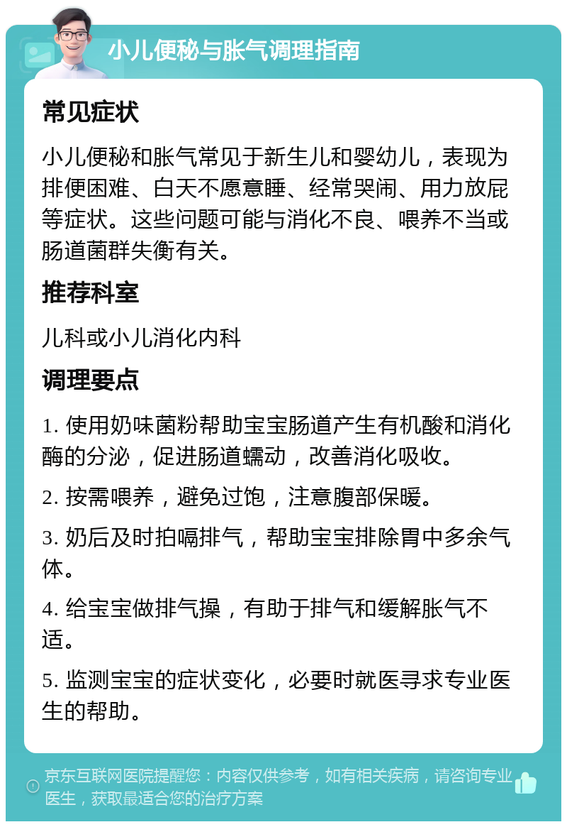 小儿便秘与胀气调理指南 常见症状 小儿便秘和胀气常见于新生儿和婴幼儿，表现为排便困难、白天不愿意睡、经常哭闹、用力放屁等症状。这些问题可能与消化不良、喂养不当或肠道菌群失衡有关。 推荐科室 儿科或小儿消化内科 调理要点 1. 使用奶味菌粉帮助宝宝肠道产生有机酸和消化酶的分泌，促进肠道蠕动，改善消化吸收。 2. 按需喂养，避免过饱，注意腹部保暖。 3. 奶后及时拍嗝排气，帮助宝宝排除胃中多余气体。 4. 给宝宝做排气操，有助于排气和缓解胀气不适。 5. 监测宝宝的症状变化，必要时就医寻求专业医生的帮助。