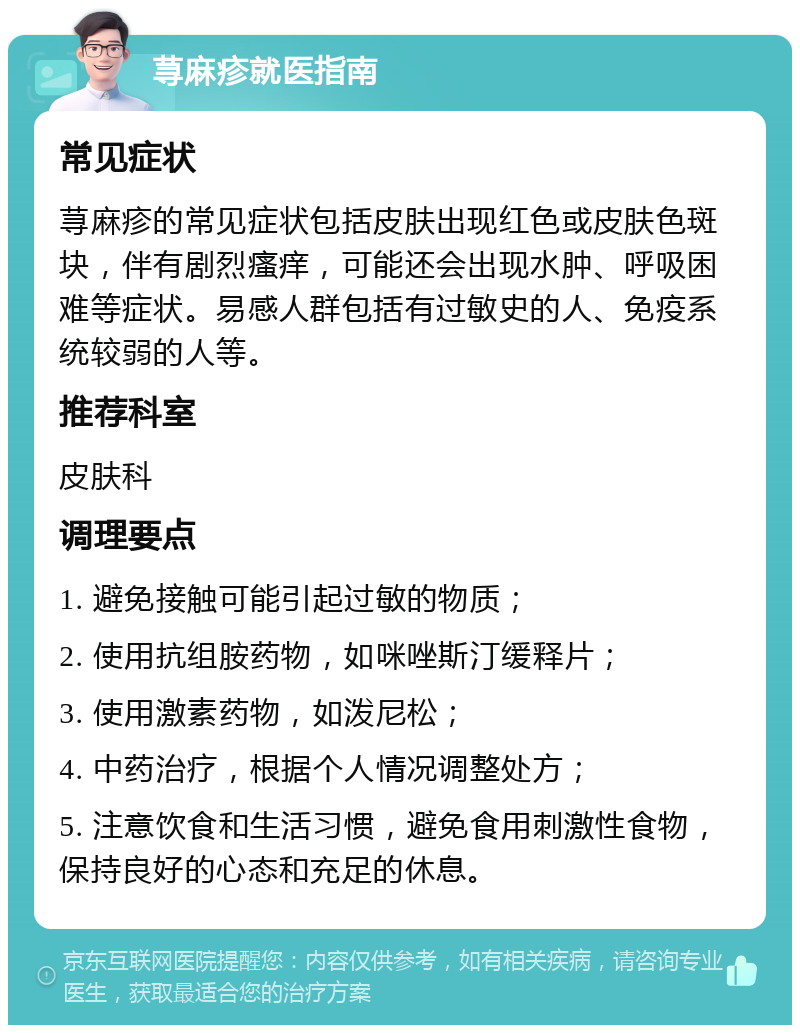 荨麻疹就医指南 常见症状 荨麻疹的常见症状包括皮肤出现红色或皮肤色斑块，伴有剧烈瘙痒，可能还会出现水肿、呼吸困难等症状。易感人群包括有过敏史的人、免疫系统较弱的人等。 推荐科室 皮肤科 调理要点 1. 避免接触可能引起过敏的物质； 2. 使用抗组胺药物，如咪唑斯汀缓释片； 3. 使用激素药物，如泼尼松； 4. 中药治疗，根据个人情况调整处方； 5. 注意饮食和生活习惯，避免食用刺激性食物，保持良好的心态和充足的休息。