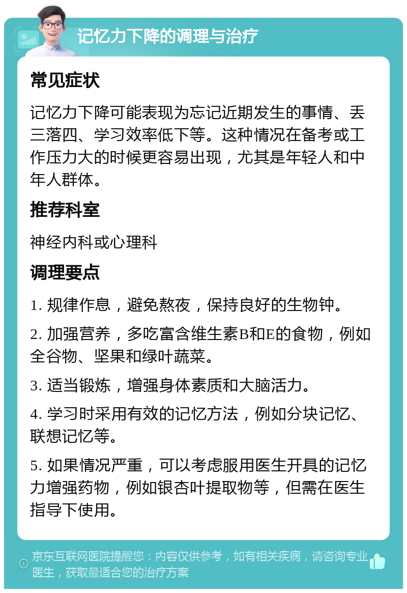 记忆力下降的调理与治疗 常见症状 记忆力下降可能表现为忘记近期发生的事情、丢三落四、学习效率低下等。这种情况在备考或工作压力大的时候更容易出现，尤其是年轻人和中年人群体。 推荐科室 神经内科或心理科 调理要点 1. 规律作息，避免熬夜，保持良好的生物钟。 2. 加强营养，多吃富含维生素B和E的食物，例如全谷物、坚果和绿叶蔬菜。 3. 适当锻炼，增强身体素质和大脑活力。 4. 学习时采用有效的记忆方法，例如分块记忆、联想记忆等。 5. 如果情况严重，可以考虑服用医生开具的记忆力增强药物，例如银杏叶提取物等，但需在医生指导下使用。