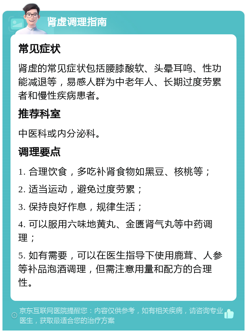 肾虚调理指南 常见症状 肾虚的常见症状包括腰膝酸软、头晕耳鸣、性功能减退等，易感人群为中老年人、长期过度劳累者和慢性疾病患者。 推荐科室 中医科或内分泌科。 调理要点 1. 合理饮食，多吃补肾食物如黑豆、核桃等； 2. 适当运动，避免过度劳累； 3. 保持良好作息，规律生活； 4. 可以服用六味地黄丸、金匮肾气丸等中药调理； 5. 如有需要，可以在医生指导下使用鹿茸、人参等补品泡酒调理，但需注意用量和配方的合理性。