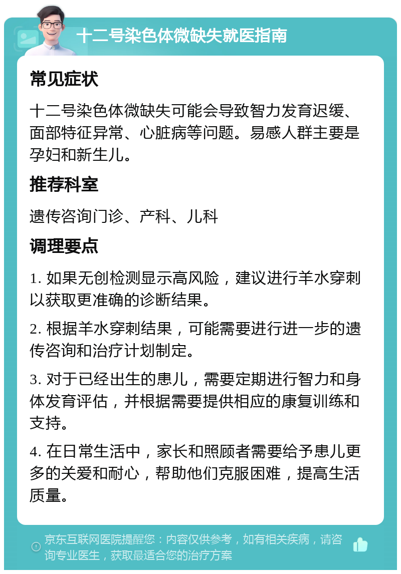 十二号染色体微缺失就医指南 常见症状 十二号染色体微缺失可能会导致智力发育迟缓、面部特征异常、心脏病等问题。易感人群主要是孕妇和新生儿。 推荐科室 遗传咨询门诊、产科、儿科 调理要点 1. 如果无创检测显示高风险，建议进行羊水穿刺以获取更准确的诊断结果。 2. 根据羊水穿刺结果，可能需要进行进一步的遗传咨询和治疗计划制定。 3. 对于已经出生的患儿，需要定期进行智力和身体发育评估，并根据需要提供相应的康复训练和支持。 4. 在日常生活中，家长和照顾者需要给予患儿更多的关爱和耐心，帮助他们克服困难，提高生活质量。