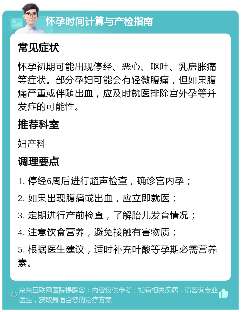 怀孕时间计算与产检指南 常见症状 怀孕初期可能出现停经、恶心、呕吐、乳房胀痛等症状。部分孕妇可能会有轻微腹痛，但如果腹痛严重或伴随出血，应及时就医排除宫外孕等并发症的可能性。 推荐科室 妇产科 调理要点 1. 停经6周后进行超声检查，确诊宫内孕； 2. 如果出现腹痛或出血，应立即就医； 3. 定期进行产前检查，了解胎儿发育情况； 4. 注意饮食营养，避免接触有害物质； 5. 根据医生建议，适时补充叶酸等孕期必需营养素。