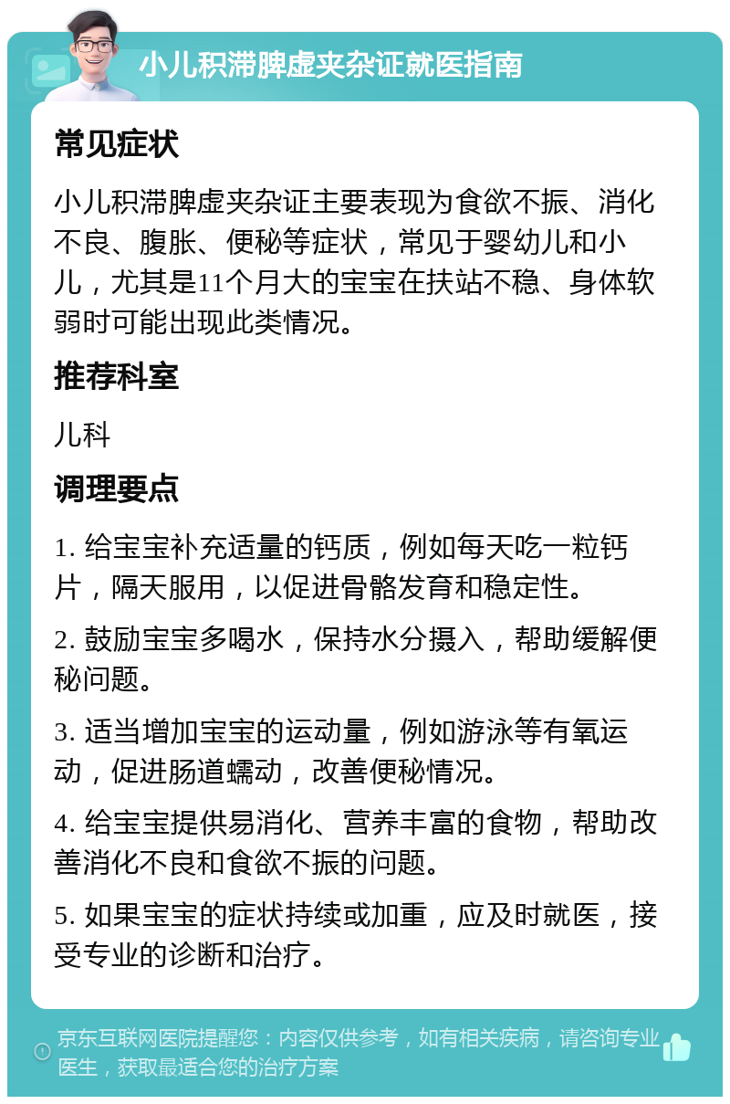 小儿积滞脾虚夹杂证就医指南 常见症状 小儿积滞脾虚夹杂证主要表现为食欲不振、消化不良、腹胀、便秘等症状，常见于婴幼儿和小儿，尤其是11个月大的宝宝在扶站不稳、身体软弱时可能出现此类情况。 推荐科室 儿科 调理要点 1. 给宝宝补充适量的钙质，例如每天吃一粒钙片，隔天服用，以促进骨骼发育和稳定性。 2. 鼓励宝宝多喝水，保持水分摄入，帮助缓解便秘问题。 3. 适当增加宝宝的运动量，例如游泳等有氧运动，促进肠道蠕动，改善便秘情况。 4. 给宝宝提供易消化、营养丰富的食物，帮助改善消化不良和食欲不振的问题。 5. 如果宝宝的症状持续或加重，应及时就医，接受专业的诊断和治疗。