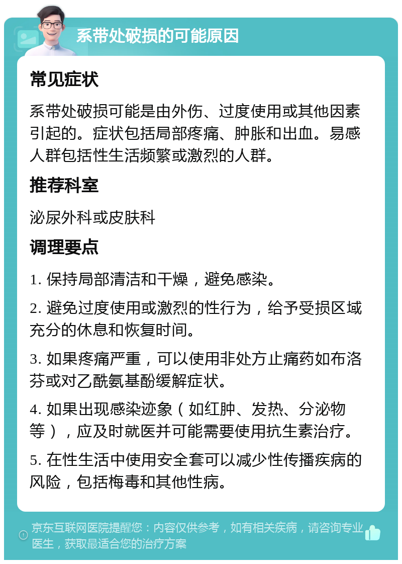 系带处破损的可能原因 常见症状 系带处破损可能是由外伤、过度使用或其他因素引起的。症状包括局部疼痛、肿胀和出血。易感人群包括性生活频繁或激烈的人群。 推荐科室 泌尿外科或皮肤科 调理要点 1. 保持局部清洁和干燥，避免感染。 2. 避免过度使用或激烈的性行为，给予受损区域充分的休息和恢复时间。 3. 如果疼痛严重，可以使用非处方止痛药如布洛芬或对乙酰氨基酚缓解症状。 4. 如果出现感染迹象（如红肿、发热、分泌物等），应及时就医并可能需要使用抗生素治疗。 5. 在性生活中使用安全套可以减少性传播疾病的风险，包括梅毒和其他性病。