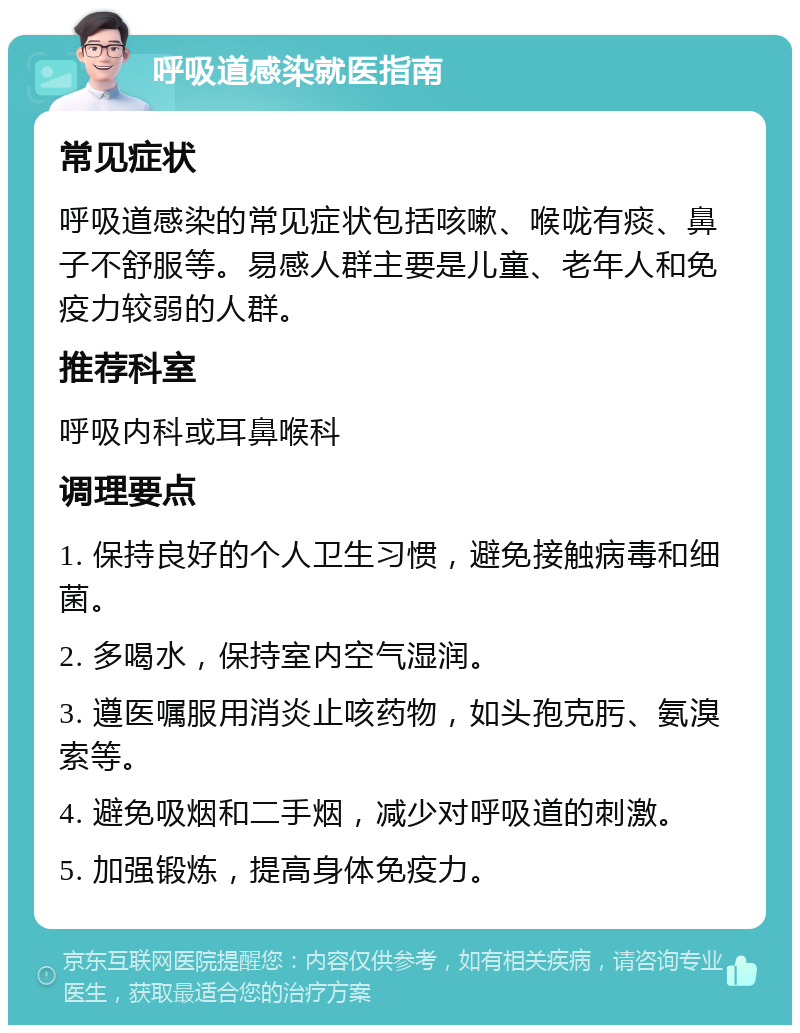 呼吸道感染就医指南 常见症状 呼吸道感染的常见症状包括咳嗽、喉咙有痰、鼻子不舒服等。易感人群主要是儿童、老年人和免疫力较弱的人群。 推荐科室 呼吸内科或耳鼻喉科 调理要点 1. 保持良好的个人卫生习惯，避免接触病毒和细菌。 2. 多喝水，保持室内空气湿润。 3. 遵医嘱服用消炎止咳药物，如头孢克肟、氨溴索等。 4. 避免吸烟和二手烟，减少对呼吸道的刺激。 5. 加强锻炼，提高身体免疫力。