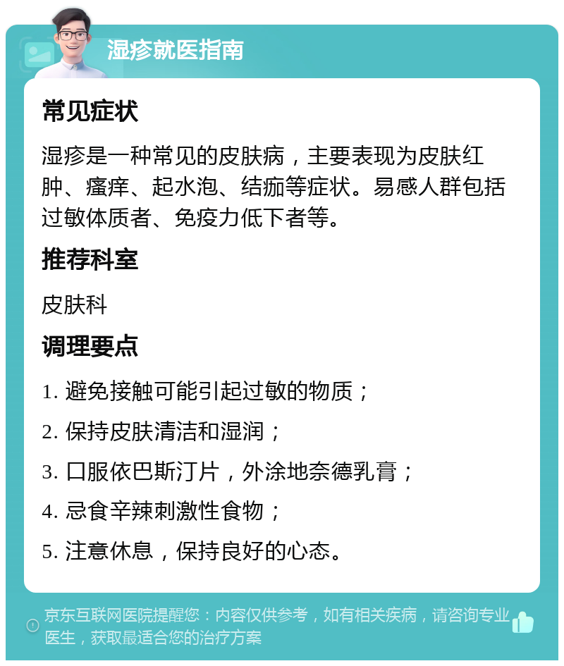 湿疹就医指南 常见症状 湿疹是一种常见的皮肤病，主要表现为皮肤红肿、瘙痒、起水泡、结痂等症状。易感人群包括过敏体质者、免疫力低下者等。 推荐科室 皮肤科 调理要点 1. 避免接触可能引起过敏的物质； 2. 保持皮肤清洁和湿润； 3. 口服依巴斯汀片，外涂地奈德乳膏； 4. 忌食辛辣刺激性食物； 5. 注意休息，保持良好的心态。