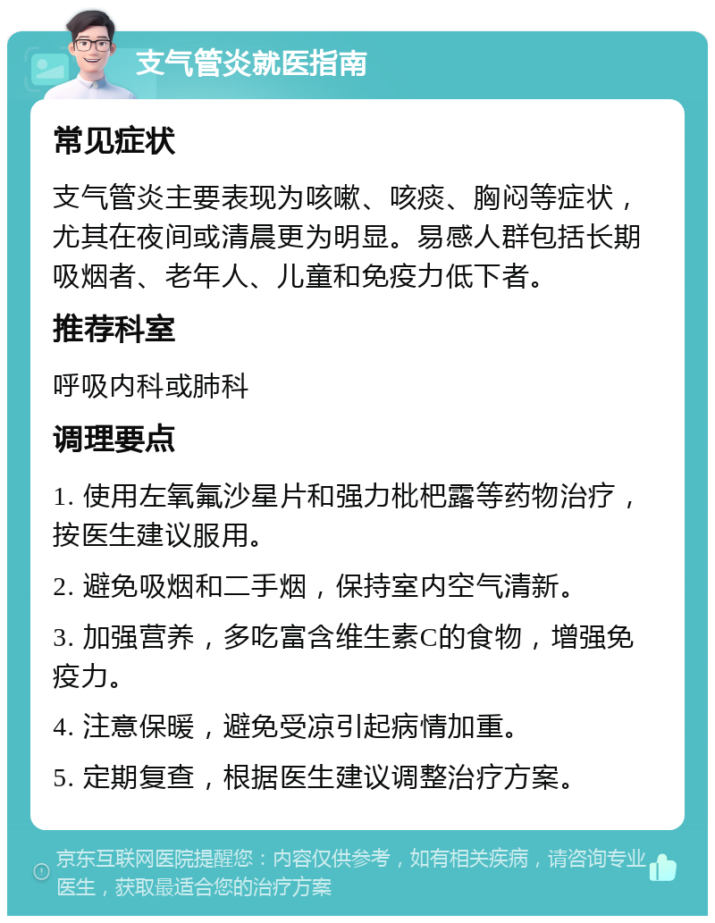 支气管炎就医指南 常见症状 支气管炎主要表现为咳嗽、咳痰、胸闷等症状，尤其在夜间或清晨更为明显。易感人群包括长期吸烟者、老年人、儿童和免疫力低下者。 推荐科室 呼吸内科或肺科 调理要点 1. 使用左氧氟沙星片和强力枇杷露等药物治疗，按医生建议服用。 2. 避免吸烟和二手烟，保持室内空气清新。 3. 加强营养，多吃富含维生素C的食物，增强免疫力。 4. 注意保暖，避免受凉引起病情加重。 5. 定期复查，根据医生建议调整治疗方案。