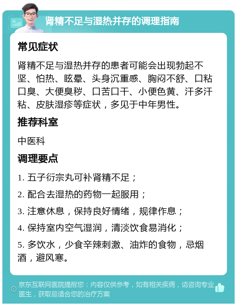 肾精不足与湿热并存的调理指南 常见症状 肾精不足与湿热并存的患者可能会出现勃起不坚、怕热、眩晕、头身沉重感、胸闷不舒、口粘口臭、大便臭秽、口苦口干、小便色黄、汗多汗粘、皮肤湿疹等症状，多见于中年男性。 推荐科室 中医科 调理要点 1. 五子衍宗丸可补肾精不足； 2. 配合去湿热的药物一起服用； 3. 注意休息，保持良好情绪，规律作息； 4. 保持室内空气湿润，清淡饮食易消化； 5. 多饮水，少食辛辣刺激、油炸的食物，忌烟酒，避风寒。