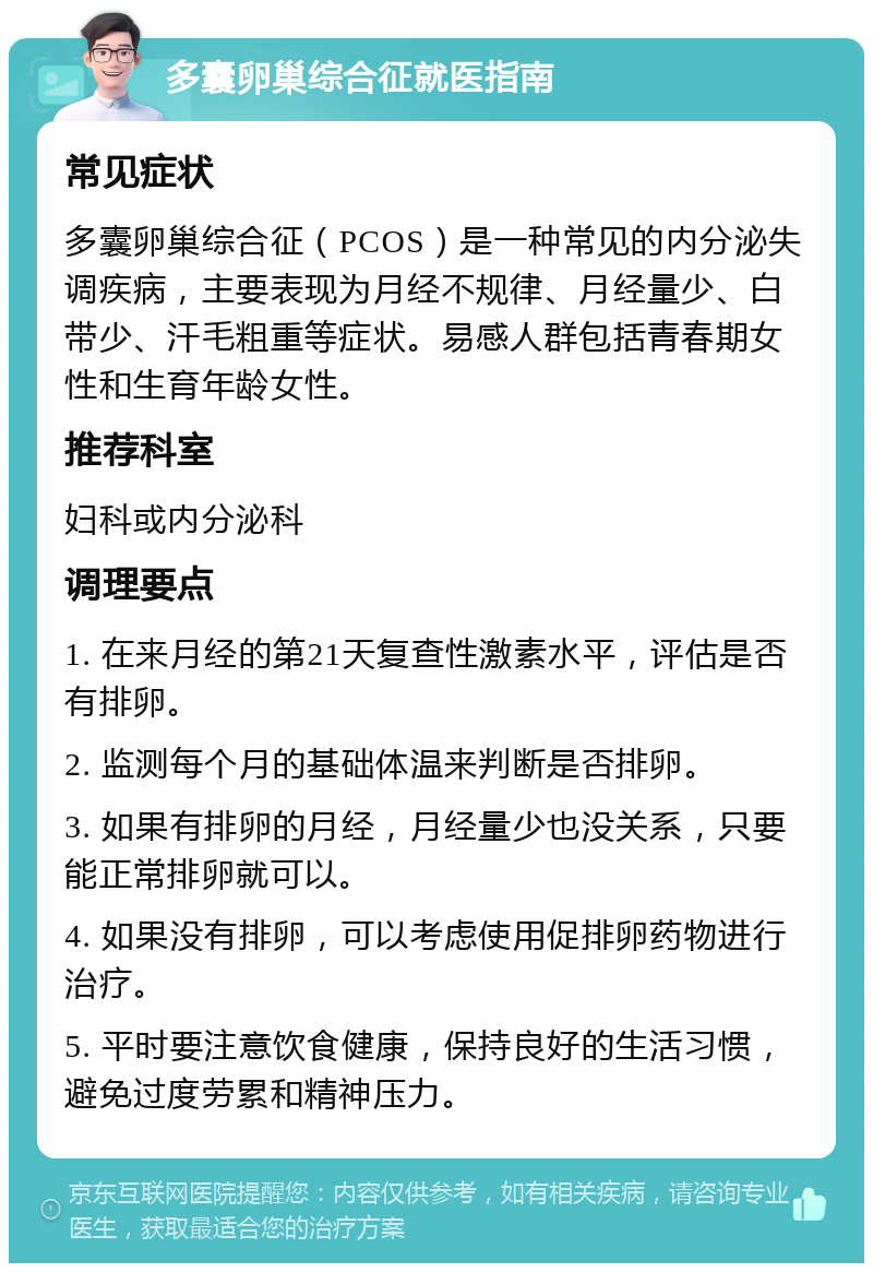 多囊卵巢综合征就医指南 常见症状 多囊卵巢综合征（PCOS）是一种常见的内分泌失调疾病，主要表现为月经不规律、月经量少、白带少、汗毛粗重等症状。易感人群包括青春期女性和生育年龄女性。 推荐科室 妇科或内分泌科 调理要点 1. 在来月经的第21天复查性激素水平，评估是否有排卵。 2. 监测每个月的基础体温来判断是否排卵。 3. 如果有排卵的月经，月经量少也没关系，只要能正常排卵就可以。 4. 如果没有排卵，可以考虑使用促排卵药物进行治疗。 5. 平时要注意饮食健康，保持良好的生活习惯，避免过度劳累和精神压力。