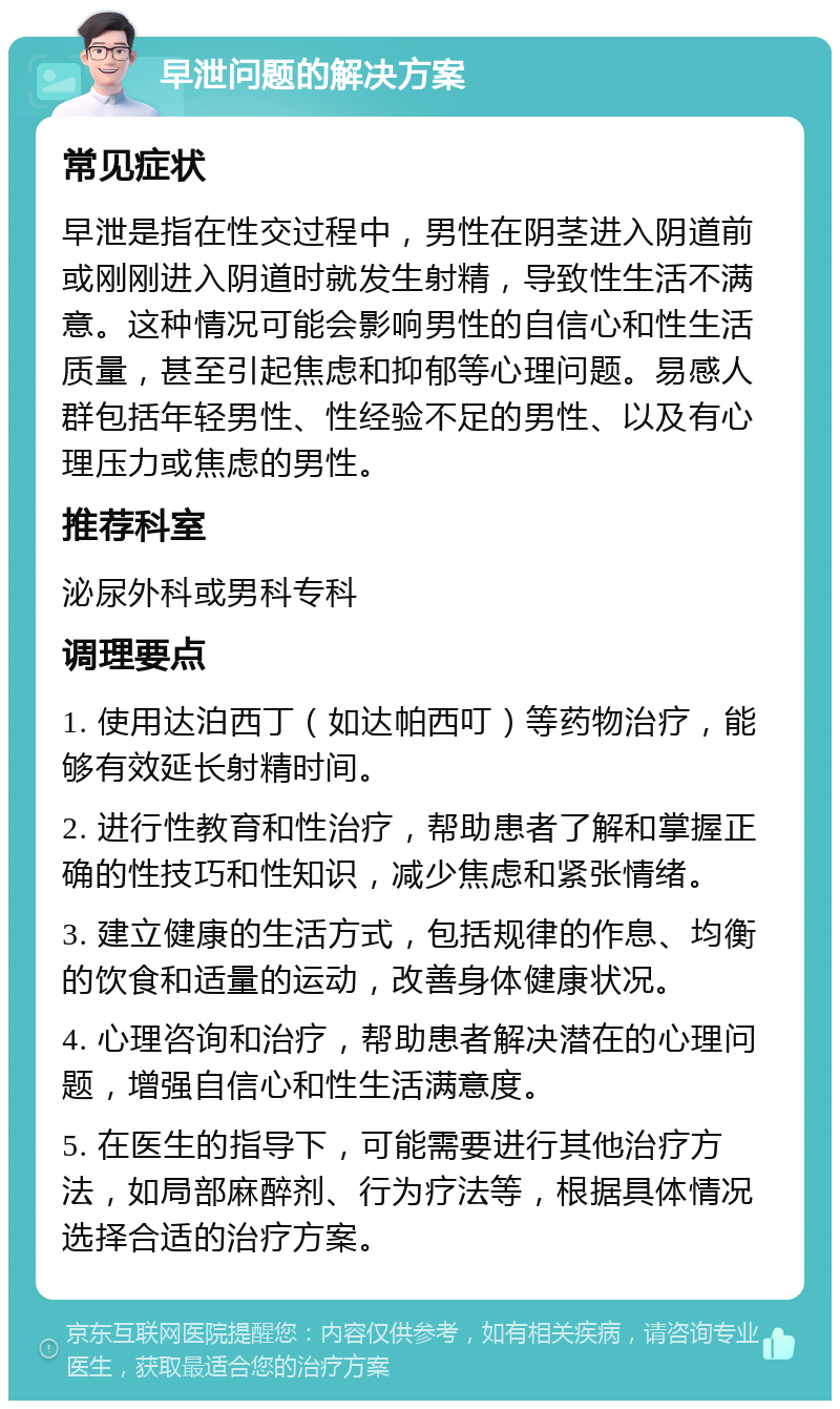 早泄问题的解决方案 常见症状 早泄是指在性交过程中，男性在阴茎进入阴道前或刚刚进入阴道时就发生射精，导致性生活不满意。这种情况可能会影响男性的自信心和性生活质量，甚至引起焦虑和抑郁等心理问题。易感人群包括年轻男性、性经验不足的男性、以及有心理压力或焦虑的男性。 推荐科室 泌尿外科或男科专科 调理要点 1. 使用达泊西丁（如达帕西叮）等药物治疗，能够有效延长射精时间。 2. 进行性教育和性治疗，帮助患者了解和掌握正确的性技巧和性知识，减少焦虑和紧张情绪。 3. 建立健康的生活方式，包括规律的作息、均衡的饮食和适量的运动，改善身体健康状况。 4. 心理咨询和治疗，帮助患者解决潜在的心理问题，增强自信心和性生活满意度。 5. 在医生的指导下，可能需要进行其他治疗方法，如局部麻醉剂、行为疗法等，根据具体情况选择合适的治疗方案。