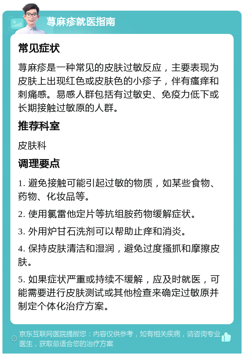 荨麻疹就医指南 常见症状 荨麻疹是一种常见的皮肤过敏反应，主要表现为皮肤上出现红色或皮肤色的小疹子，伴有瘙痒和刺痛感。易感人群包括有过敏史、免疫力低下或长期接触过敏原的人群。 推荐科室 皮肤科 调理要点 1. 避免接触可能引起过敏的物质，如某些食物、药物、化妆品等。 2. 使用氯雷他定片等抗组胺药物缓解症状。 3. 外用炉甘石洗剂可以帮助止痒和消炎。 4. 保持皮肤清洁和湿润，避免过度搔抓和摩擦皮肤。 5. 如果症状严重或持续不缓解，应及时就医，可能需要进行皮肤测试或其他检查来确定过敏原并制定个体化治疗方案。