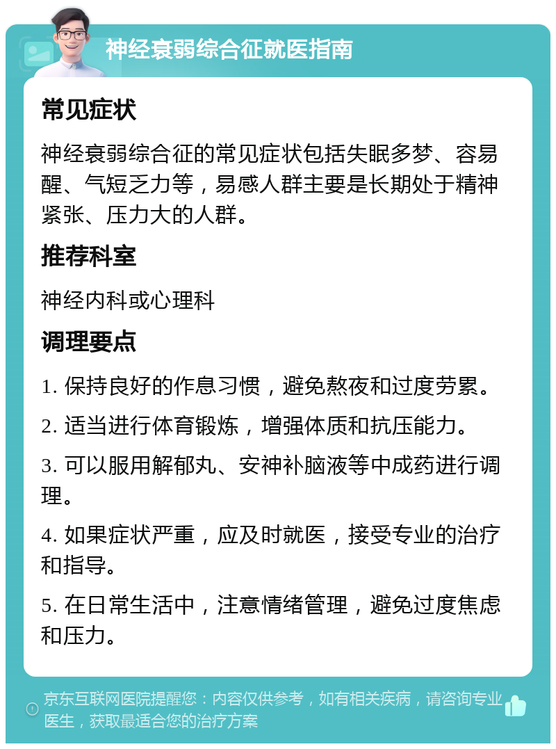 神经衰弱综合征就医指南 常见症状 神经衰弱综合征的常见症状包括失眠多梦、容易醒、气短乏力等，易感人群主要是长期处于精神紧张、压力大的人群。 推荐科室 神经内科或心理科 调理要点 1. 保持良好的作息习惯，避免熬夜和过度劳累。 2. 适当进行体育锻炼，增强体质和抗压能力。 3. 可以服用解郁丸、安神补脑液等中成药进行调理。 4. 如果症状严重，应及时就医，接受专业的治疗和指导。 5. 在日常生活中，注意情绪管理，避免过度焦虑和压力。