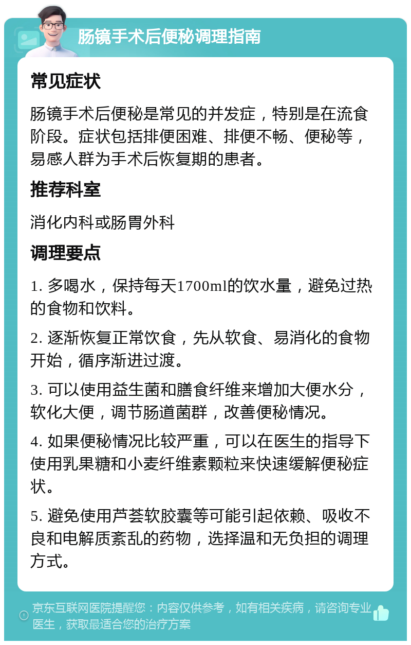 肠镜手术后便秘调理指南 常见症状 肠镜手术后便秘是常见的并发症，特别是在流食阶段。症状包括排便困难、排便不畅、便秘等，易感人群为手术后恢复期的患者。 推荐科室 消化内科或肠胃外科 调理要点 1. 多喝水，保持每天1700ml的饮水量，避免过热的食物和饮料。 2. 逐渐恢复正常饮食，先从软食、易消化的食物开始，循序渐进过渡。 3. 可以使用益生菌和膳食纤维来增加大便水分，软化大便，调节肠道菌群，改善便秘情况。 4. 如果便秘情况比较严重，可以在医生的指导下使用乳果糖和小麦纤维素颗粒来快速缓解便秘症状。 5. 避免使用芦荟软胶囊等可能引起依赖、吸收不良和电解质紊乱的药物，选择温和无负担的调理方式。