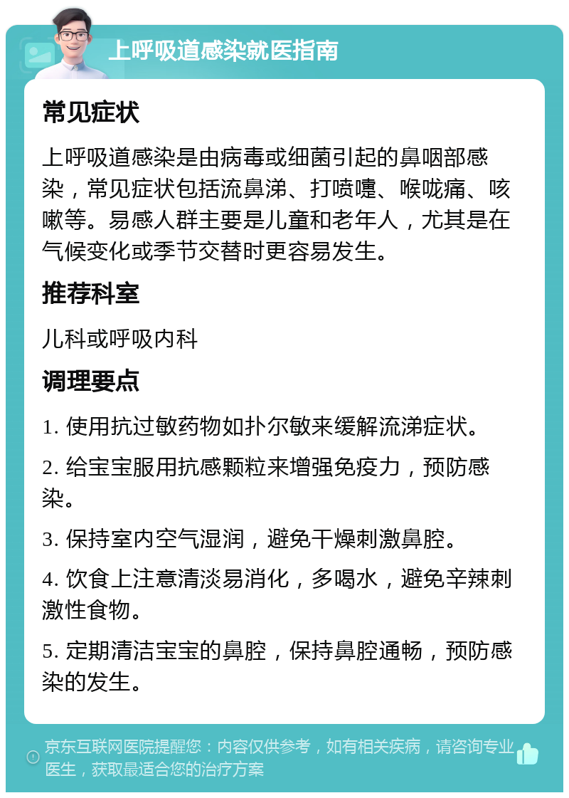 上呼吸道感染就医指南 常见症状 上呼吸道感染是由病毒或细菌引起的鼻咽部感染，常见症状包括流鼻涕、打喷嚏、喉咙痛、咳嗽等。易感人群主要是儿童和老年人，尤其是在气候变化或季节交替时更容易发生。 推荐科室 儿科或呼吸内科 调理要点 1. 使用抗过敏药物如扑尔敏来缓解流涕症状。 2. 给宝宝服用抗感颗粒来增强免疫力，预防感染。 3. 保持室内空气湿润，避免干燥刺激鼻腔。 4. 饮食上注意清淡易消化，多喝水，避免辛辣刺激性食物。 5. 定期清洁宝宝的鼻腔，保持鼻腔通畅，预防感染的发生。