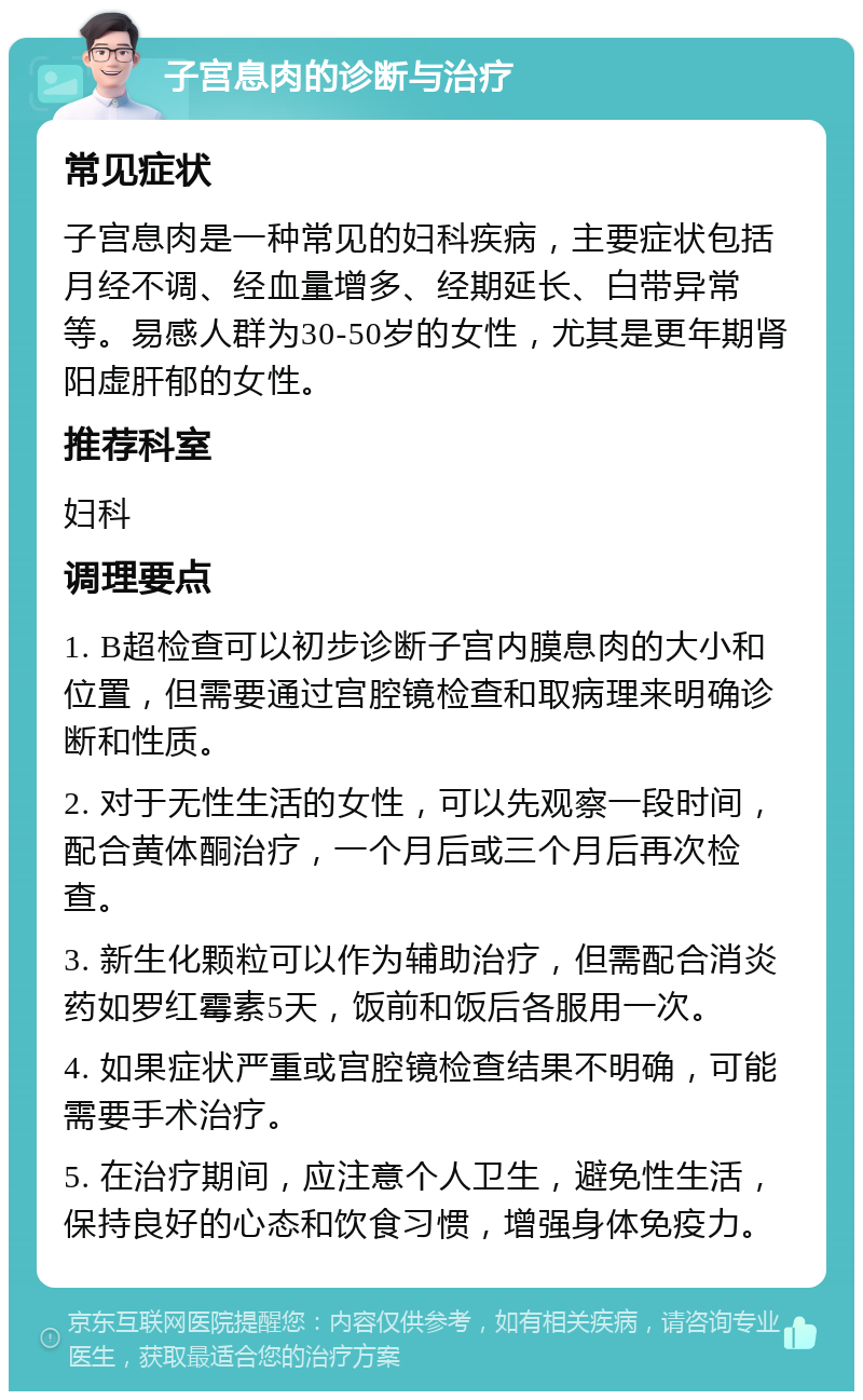 子宫息肉的诊断与治疗 常见症状 子宫息肉是一种常见的妇科疾病，主要症状包括月经不调、经血量增多、经期延长、白带异常等。易感人群为30-50岁的女性，尤其是更年期肾阳虚肝郁的女性。 推荐科室 妇科 调理要点 1. B超检查可以初步诊断子宫内膜息肉的大小和位置，但需要通过宫腔镜检查和取病理来明确诊断和性质。 2. 对于无性生活的女性，可以先观察一段时间，配合黄体酮治疗，一个月后或三个月后再次检查。 3. 新生化颗粒可以作为辅助治疗，但需配合消炎药如罗红霉素5天，饭前和饭后各服用一次。 4. 如果症状严重或宫腔镜检查结果不明确，可能需要手术治疗。 5. 在治疗期间，应注意个人卫生，避免性生活，保持良好的心态和饮食习惯，增强身体免疫力。