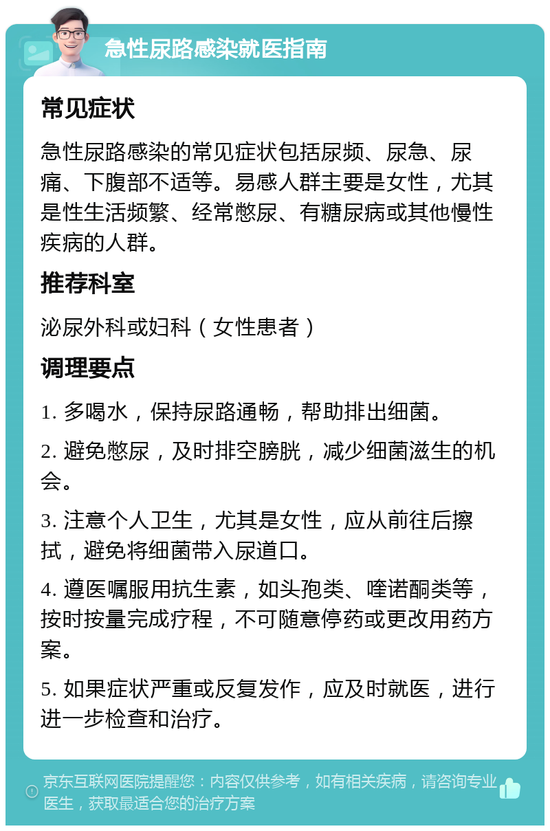 急性尿路感染就医指南 常见症状 急性尿路感染的常见症状包括尿频、尿急、尿痛、下腹部不适等。易感人群主要是女性，尤其是性生活频繁、经常憋尿、有糖尿病或其他慢性疾病的人群。 推荐科室 泌尿外科或妇科（女性患者） 调理要点 1. 多喝水，保持尿路通畅，帮助排出细菌。 2. 避免憋尿，及时排空膀胱，减少细菌滋生的机会。 3. 注意个人卫生，尤其是女性，应从前往后擦拭，避免将细菌带入尿道口。 4. 遵医嘱服用抗生素，如头孢类、喹诺酮类等，按时按量完成疗程，不可随意停药或更改用药方案。 5. 如果症状严重或反复发作，应及时就医，进行进一步检查和治疗。