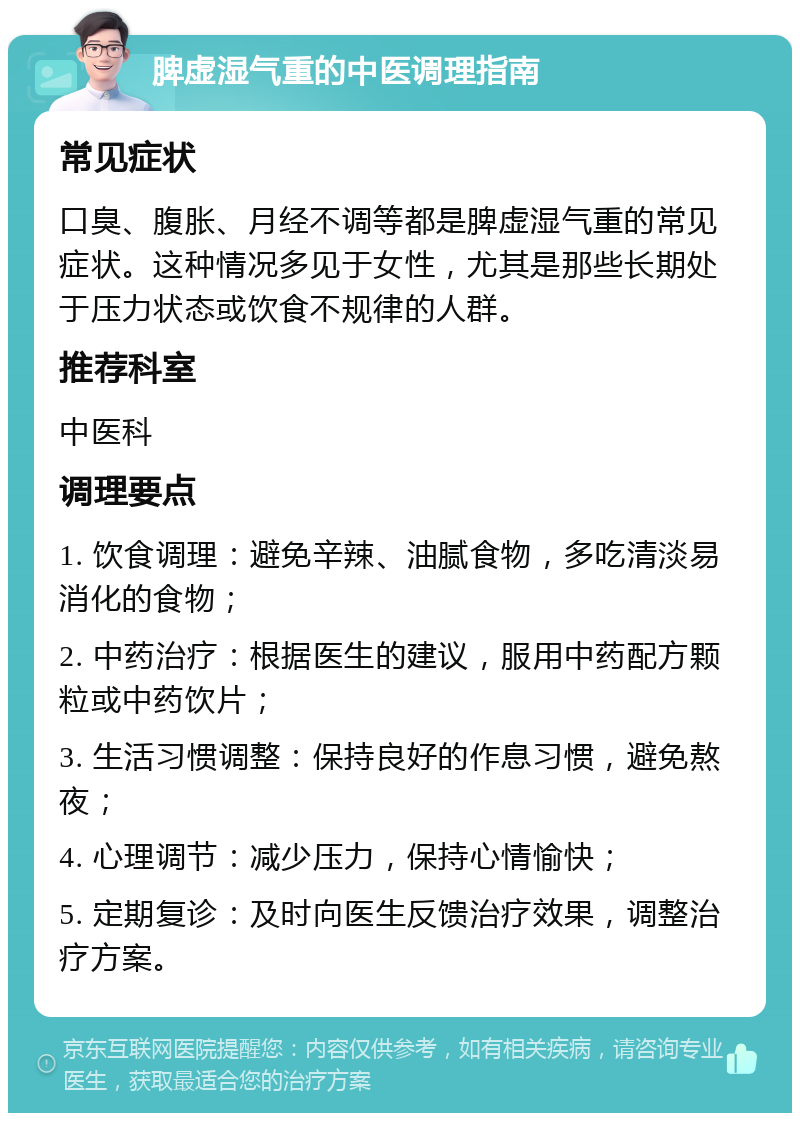 脾虚湿气重的中医调理指南 常见症状 口臭、腹胀、月经不调等都是脾虚湿气重的常见症状。这种情况多见于女性，尤其是那些长期处于压力状态或饮食不规律的人群。 推荐科室 中医科 调理要点 1. 饮食调理：避免辛辣、油腻食物，多吃清淡易消化的食物； 2. 中药治疗：根据医生的建议，服用中药配方颗粒或中药饮片； 3. 生活习惯调整：保持良好的作息习惯，避免熬夜； 4. 心理调节：减少压力，保持心情愉快； 5. 定期复诊：及时向医生反馈治疗效果，调整治疗方案。