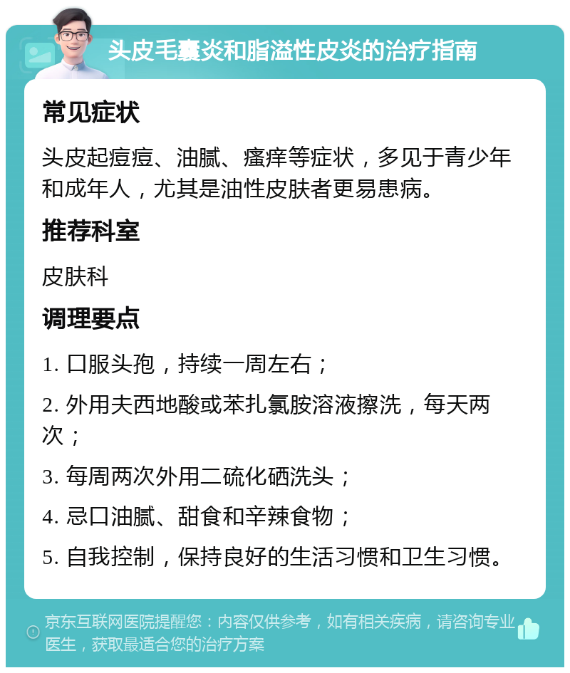 头皮毛囊炎和脂溢性皮炎的治疗指南 常见症状 头皮起痘痘、油腻、瘙痒等症状，多见于青少年和成年人，尤其是油性皮肤者更易患病。 推荐科室 皮肤科 调理要点 1. 口服头孢，持续一周左右； 2. 外用夫西地酸或苯扎氯胺溶液擦洗，每天两次； 3. 每周两次外用二硫化硒洗头； 4. 忌口油腻、甜食和辛辣食物； 5. 自我控制，保持良好的生活习惯和卫生习惯。