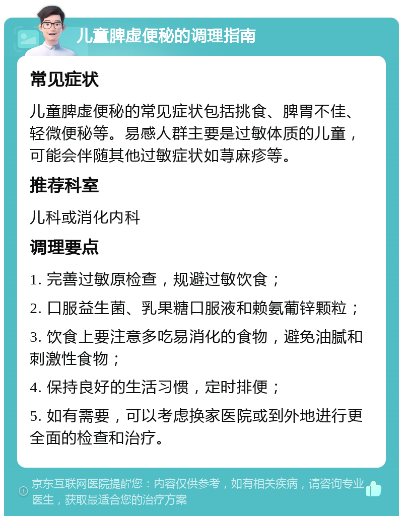 儿童脾虚便秘的调理指南 常见症状 儿童脾虚便秘的常见症状包括挑食、脾胃不佳、轻微便秘等。易感人群主要是过敏体质的儿童，可能会伴随其他过敏症状如荨麻疹等。 推荐科室 儿科或消化内科 调理要点 1. 完善过敏原检查，规避过敏饮食； 2. 口服益生菌、乳果糖口服液和赖氨葡锌颗粒； 3. 饮食上要注意多吃易消化的食物，避免油腻和刺激性食物； 4. 保持良好的生活习惯，定时排便； 5. 如有需要，可以考虑换家医院或到外地进行更全面的检查和治疗。