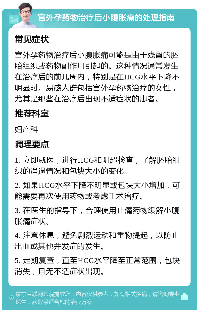 宫外孕药物治疗后小腹胀痛的处理指南 常见症状 宫外孕药物治疗后小腹胀痛可能是由于残留的胚胎组织或药物副作用引起的。这种情况通常发生在治疗后的前几周内，特别是在HCG水平下降不明显时。易感人群包括宫外孕药物治疗的女性，尤其是那些在治疗后出现不适症状的患者。 推荐科室 妇产科 调理要点 1. 立即就医，进行HCG和阴超检查，了解胚胎组织的消退情况和包块大小的变化。 2. 如果HCG水平下降不明显或包块大小增加，可能需要再次使用药物或考虑手术治疗。 3. 在医生的指导下，合理使用止痛药物缓解小腹胀痛症状。 4. 注意休息，避免剧烈运动和重物提起，以防止出血或其他并发症的发生。 5. 定期复查，直至HCG水平降至正常范围，包块消失，且无不适症状出现。