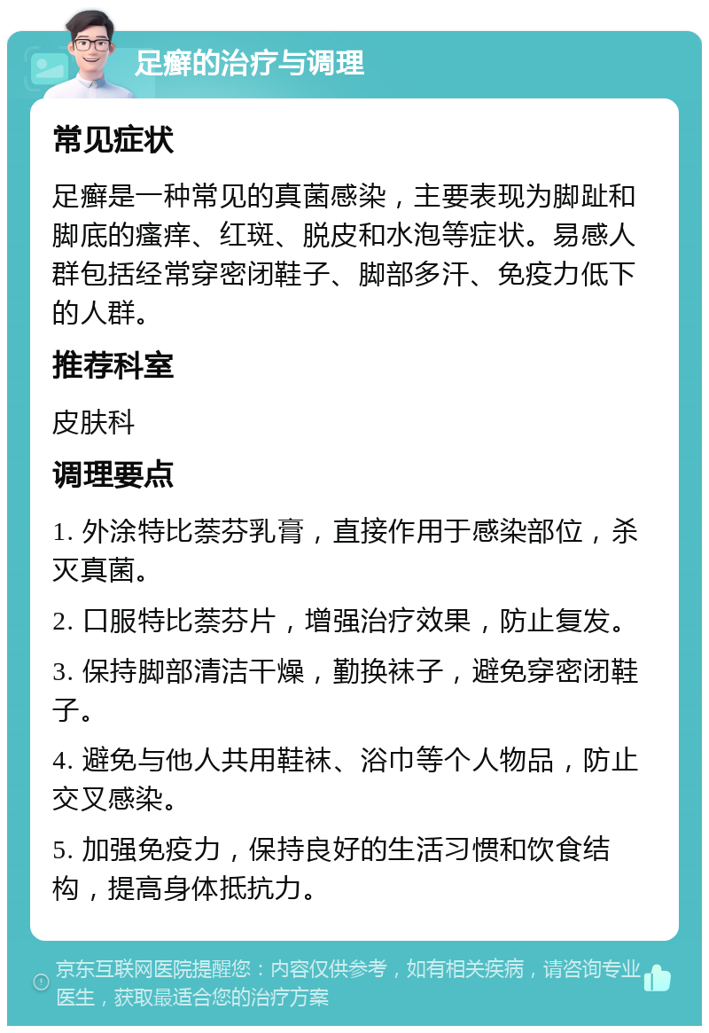 足癣的治疗与调理 常见症状 足癣是一种常见的真菌感染，主要表现为脚趾和脚底的瘙痒、红斑、脱皮和水泡等症状。易感人群包括经常穿密闭鞋子、脚部多汗、免疫力低下的人群。 推荐科室 皮肤科 调理要点 1. 外涂特比萘芬乳膏，直接作用于感染部位，杀灭真菌。 2. 口服特比萘芬片，增强治疗效果，防止复发。 3. 保持脚部清洁干燥，勤换袜子，避免穿密闭鞋子。 4. 避免与他人共用鞋袜、浴巾等个人物品，防止交叉感染。 5. 加强免疫力，保持良好的生活习惯和饮食结构，提高身体抵抗力。