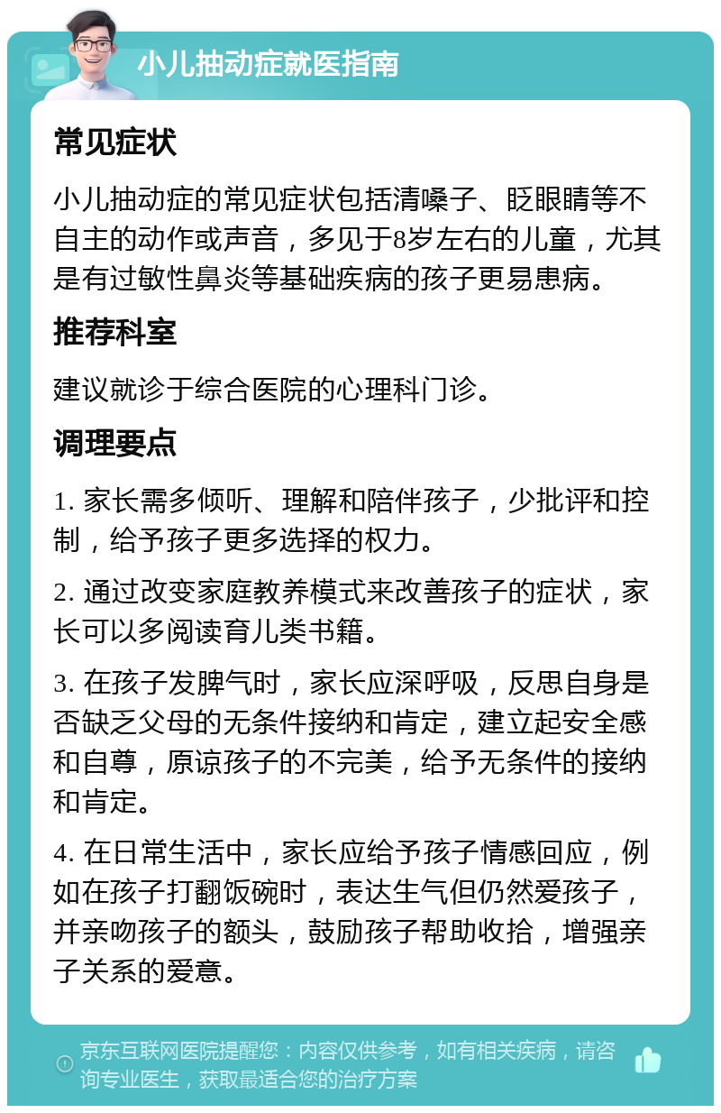 小儿抽动症就医指南 常见症状 小儿抽动症的常见症状包括清嗓子、眨眼睛等不自主的动作或声音，多见于8岁左右的儿童，尤其是有过敏性鼻炎等基础疾病的孩子更易患病。 推荐科室 建议就诊于综合医院的心理科门诊。 调理要点 1. 家长需多倾听、理解和陪伴孩子，少批评和控制，给予孩子更多选择的权力。 2. 通过改变家庭教养模式来改善孩子的症状，家长可以多阅读育儿类书籍。 3. 在孩子发脾气时，家长应深呼吸，反思自身是否缺乏父母的无条件接纳和肯定，建立起安全感和自尊，原谅孩子的不完美，给予无条件的接纳和肯定。 4. 在日常生活中，家长应给予孩子情感回应，例如在孩子打翻饭碗时，表达生气但仍然爱孩子，并亲吻孩子的额头，鼓励孩子帮助收拾，增强亲子关系的爱意。