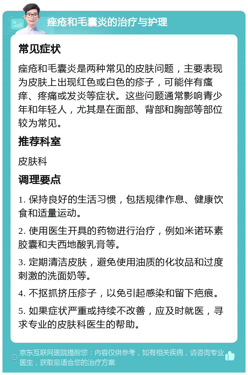 痤疮和毛囊炎的治疗与护理 常见症状 痤疮和毛囊炎是两种常见的皮肤问题，主要表现为皮肤上出现红色或白色的疹子，可能伴有瘙痒、疼痛或发炎等症状。这些问题通常影响青少年和年轻人，尤其是在面部、背部和胸部等部位较为常见。 推荐科室 皮肤科 调理要点 1. 保持良好的生活习惯，包括规律作息、健康饮食和适量运动。 2. 使用医生开具的药物进行治疗，例如米诺环素胶囊和夫西地酸乳膏等。 3. 定期清洁皮肤，避免使用油质的化妆品和过度刺激的洗面奶等。 4. 不抠抓挤压疹子，以免引起感染和留下疤痕。 5. 如果症状严重或持续不改善，应及时就医，寻求专业的皮肤科医生的帮助。