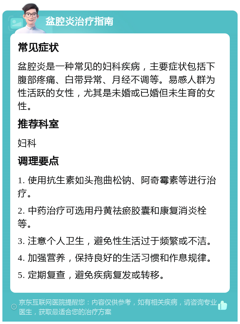 盆腔炎治疗指南 常见症状 盆腔炎是一种常见的妇科疾病，主要症状包括下腹部疼痛、白带异常、月经不调等。易感人群为性活跃的女性，尤其是未婚或已婚但未生育的女性。 推荐科室 妇科 调理要点 1. 使用抗生素如头孢曲松钠、阿奇霉素等进行治疗。 2. 中药治疗可选用丹黄祛瘀胶囊和康复消炎栓等。 3. 注意个人卫生，避免性生活过于频繁或不洁。 4. 加强营养，保持良好的生活习惯和作息规律。 5. 定期复查，避免疾病复发或转移。