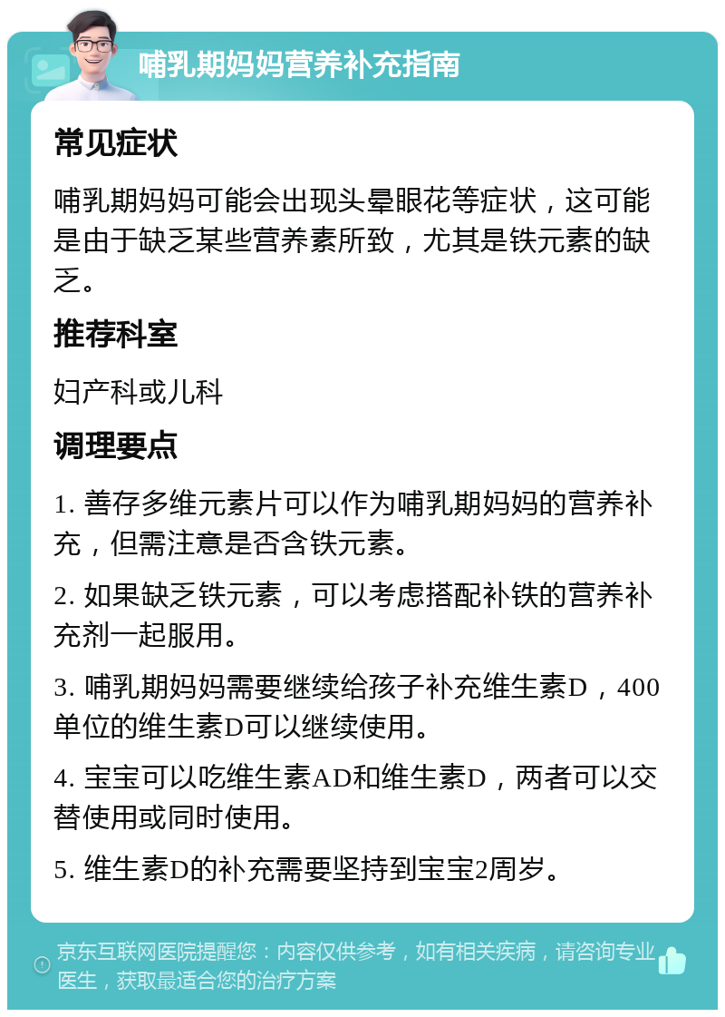 哺乳期妈妈营养补充指南 常见症状 哺乳期妈妈可能会出现头晕眼花等症状，这可能是由于缺乏某些营养素所致，尤其是铁元素的缺乏。 推荐科室 妇产科或儿科 调理要点 1. 善存多维元素片可以作为哺乳期妈妈的营养补充，但需注意是否含铁元素。 2. 如果缺乏铁元素，可以考虑搭配补铁的营养补充剂一起服用。 3. 哺乳期妈妈需要继续给孩子补充维生素D，400单位的维生素D可以继续使用。 4. 宝宝可以吃维生素AD和维生素D，两者可以交替使用或同时使用。 5. 维生素D的补充需要坚持到宝宝2周岁。