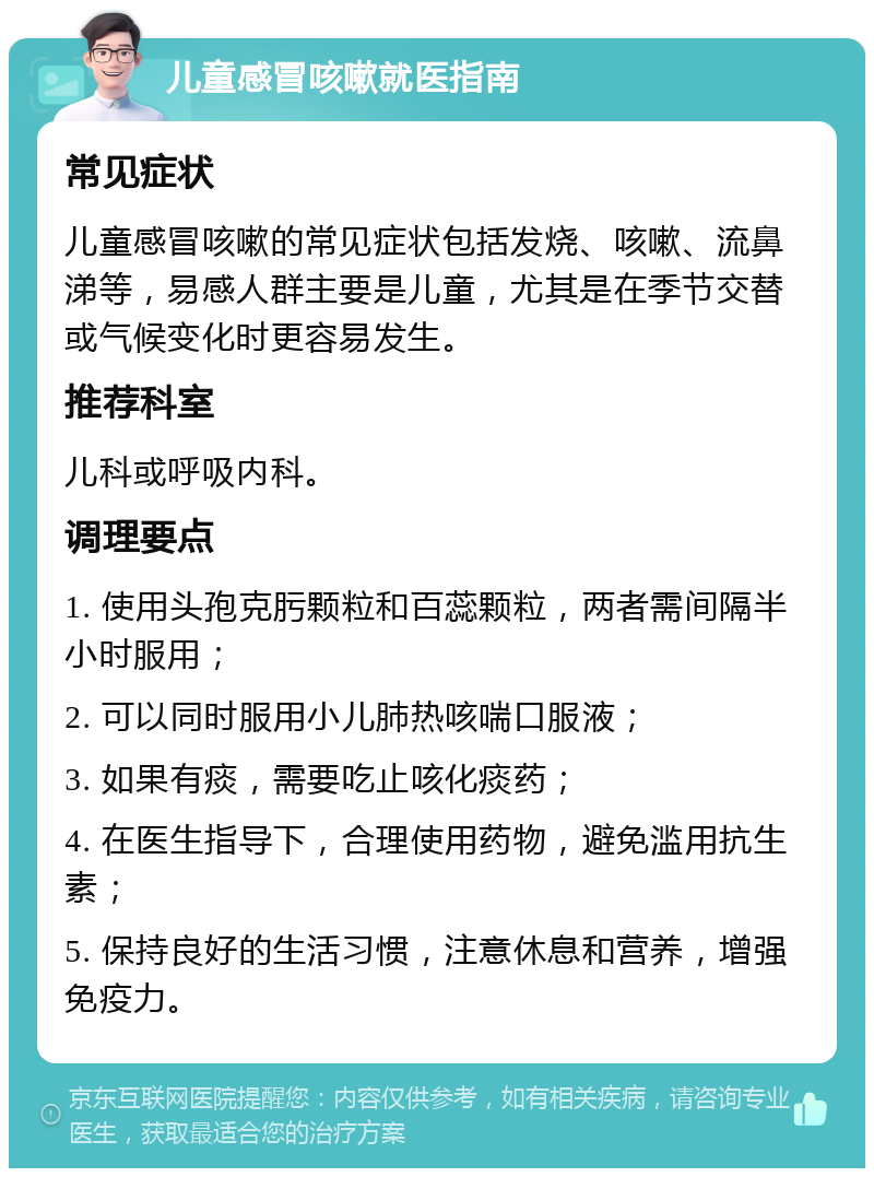 儿童感冒咳嗽就医指南 常见症状 儿童感冒咳嗽的常见症状包括发烧、咳嗽、流鼻涕等，易感人群主要是儿童，尤其是在季节交替或气候变化时更容易发生。 推荐科室 儿科或呼吸内科。 调理要点 1. 使用头孢克肟颗粒和百蕊颗粒，两者需间隔半小时服用； 2. 可以同时服用小儿肺热咳喘口服液； 3. 如果有痰，需要吃止咳化痰药； 4. 在医生指导下，合理使用药物，避免滥用抗生素； 5. 保持良好的生活习惯，注意休息和营养，增强免疫力。