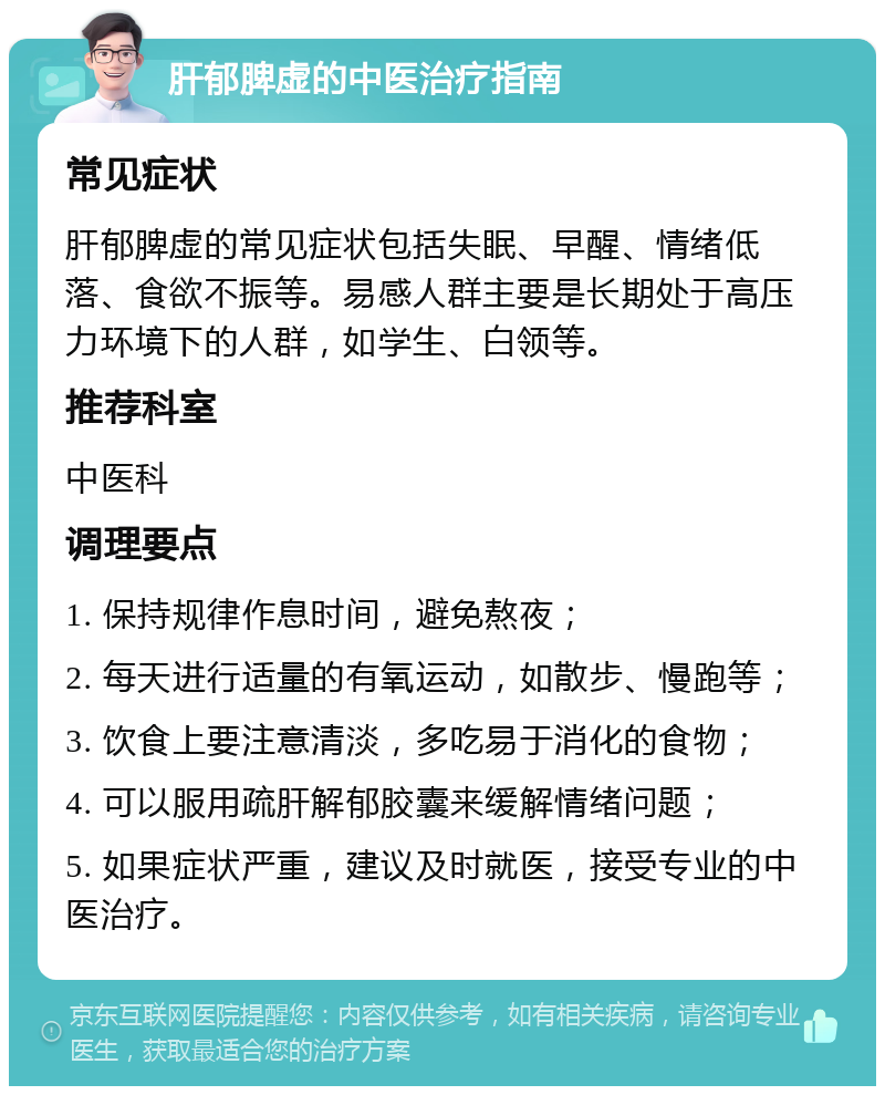 肝郁脾虚的中医治疗指南 常见症状 肝郁脾虚的常见症状包括失眠、早醒、情绪低落、食欲不振等。易感人群主要是长期处于高压力环境下的人群，如学生、白领等。 推荐科室 中医科 调理要点 1. 保持规律作息时间，避免熬夜； 2. 每天进行适量的有氧运动，如散步、慢跑等； 3. 饮食上要注意清淡，多吃易于消化的食物； 4. 可以服用疏肝解郁胶囊来缓解情绪问题； 5. 如果症状严重，建议及时就医，接受专业的中医治疗。