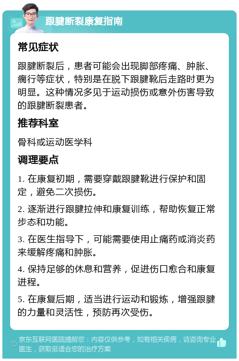 跟腱断裂康复指南 常见症状 跟腱断裂后，患者可能会出现脚部疼痛、肿胀、瘸行等症状，特别是在脱下跟腱靴后走路时更为明显。这种情况多见于运动损伤或意外伤害导致的跟腱断裂患者。 推荐科室 骨科或运动医学科 调理要点 1. 在康复初期，需要穿戴跟腱靴进行保护和固定，避免二次损伤。 2. 逐渐进行跟腱拉伸和康复训练，帮助恢复正常步态和功能。 3. 在医生指导下，可能需要使用止痛药或消炎药来缓解疼痛和肿胀。 4. 保持足够的休息和营养，促进伤口愈合和康复进程。 5. 在康复后期，适当进行运动和锻炼，增强跟腱的力量和灵活性，预防再次受伤。