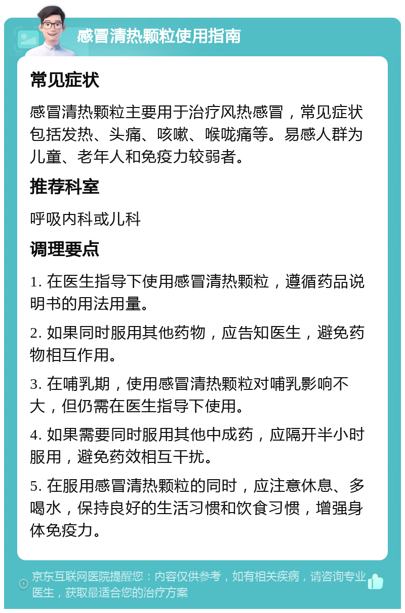 感冒清热颗粒使用指南 常见症状 感冒清热颗粒主要用于治疗风热感冒，常见症状包括发热、头痛、咳嗽、喉咙痛等。易感人群为儿童、老年人和免疫力较弱者。 推荐科室 呼吸内科或儿科 调理要点 1. 在医生指导下使用感冒清热颗粒，遵循药品说明书的用法用量。 2. 如果同时服用其他药物，应告知医生，避免药物相互作用。 3. 在哺乳期，使用感冒清热颗粒对哺乳影响不大，但仍需在医生指导下使用。 4. 如果需要同时服用其他中成药，应隔开半小时服用，避免药效相互干扰。 5. 在服用感冒清热颗粒的同时，应注意休息、多喝水，保持良好的生活习惯和饮食习惯，增强身体免疫力。