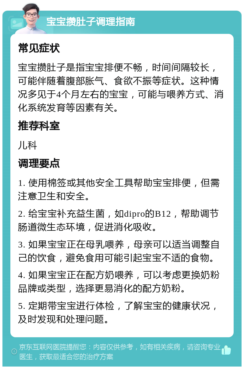 宝宝攒肚子调理指南 常见症状 宝宝攒肚子是指宝宝排便不畅，时间间隔较长，可能伴随着腹部胀气、食欲不振等症状。这种情况多见于4个月左右的宝宝，可能与喂养方式、消化系统发育等因素有关。 推荐科室 儿科 调理要点 1. 使用棉签或其他安全工具帮助宝宝排便，但需注意卫生和安全。 2. 给宝宝补充益生菌，如dipro的B12，帮助调节肠道微生态环境，促进消化吸收。 3. 如果宝宝正在母乳喂养，母亲可以适当调整自己的饮食，避免食用可能引起宝宝不适的食物。 4. 如果宝宝正在配方奶喂养，可以考虑更换奶粉品牌或类型，选择更易消化的配方奶粉。 5. 定期带宝宝进行体检，了解宝宝的健康状况，及时发现和处理问题。