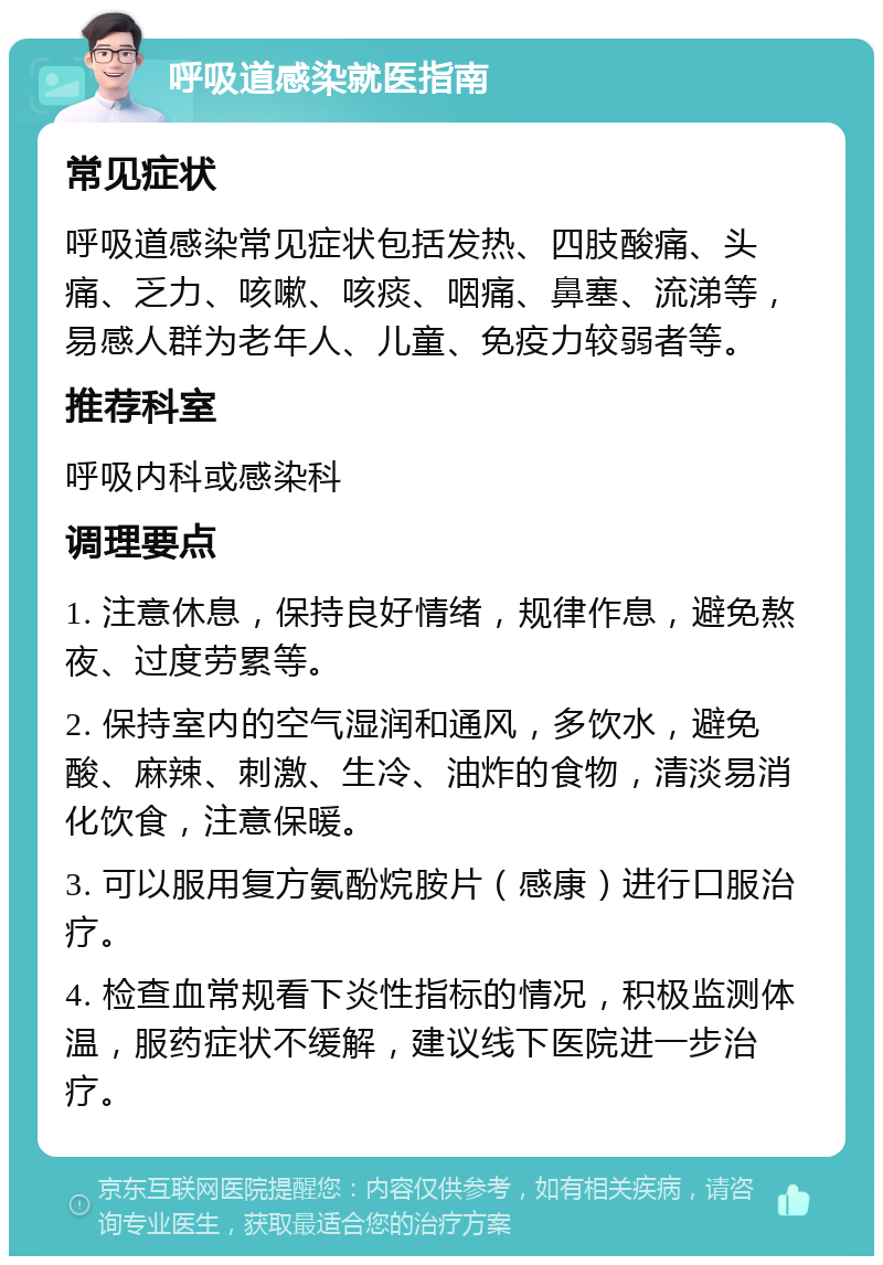 呼吸道感染就医指南 常见症状 呼吸道感染常见症状包括发热、四肢酸痛、头痛、乏力、咳嗽、咳痰、咽痛、鼻塞、流涕等，易感人群为老年人、儿童、免疫力较弱者等。 推荐科室 呼吸内科或感染科 调理要点 1. 注意休息，保持良好情绪，规律作息，避免熬夜、过度劳累等。 2. 保持室内的空气湿润和通风，多饮水，避免酸、麻辣、刺激、生冷、油炸的食物，清淡易消化饮食，注意保暖。 3. 可以服用复方氨酚烷胺片（感康）进行口服治疗。 4. 检查血常规看下炎性指标的情况，积极监测体温，服药症状不缓解，建议线下医院进一步治疗。