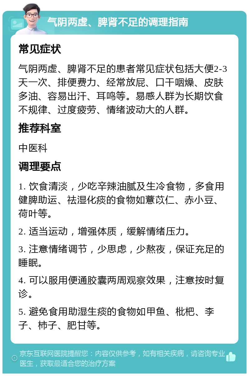 气阴两虚、脾肾不足的调理指南 常见症状 气阴两虚、脾肾不足的患者常见症状包括大便2-3天一次、排便费力、经常放屁、口干咽燥、皮肤多油、容易出汗、耳鸣等。易感人群为长期饮食不规律、过度疲劳、情绪波动大的人群。 推荐科室 中医科 调理要点 1. 饮食清淡，少吃辛辣油腻及生冷食物，多食用健脾助运、祛湿化痰的食物如薏苡仁、赤小豆、荷叶等。 2. 适当运动，增强体质，缓解情绪压力。 3. 注意情绪调节，少思虑，少熬夜，保证充足的睡眠。 4. 可以服用便通胶囊两周观察效果，注意按时复诊。 5. 避免食用助湿生痰的食物如甲鱼、枇杷、李子、柿子、肥甘等。