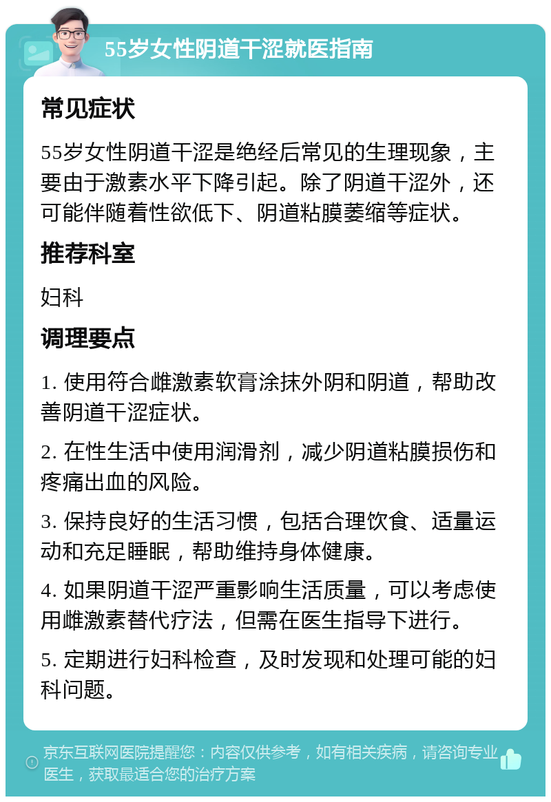 55岁女性阴道干涩就医指南 常见症状 55岁女性阴道干涩是绝经后常见的生理现象，主要由于激素水平下降引起。除了阴道干涩外，还可能伴随着性欲低下、阴道粘膜萎缩等症状。 推荐科室 妇科 调理要点 1. 使用符合雌激素软膏涂抹外阴和阴道，帮助改善阴道干涩症状。 2. 在性生活中使用润滑剂，减少阴道粘膜损伤和疼痛出血的风险。 3. 保持良好的生活习惯，包括合理饮食、适量运动和充足睡眠，帮助维持身体健康。 4. 如果阴道干涩严重影响生活质量，可以考虑使用雌激素替代疗法，但需在医生指导下进行。 5. 定期进行妇科检查，及时发现和处理可能的妇科问题。