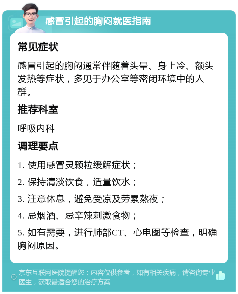 感冒引起的胸闷就医指南 常见症状 感冒引起的胸闷通常伴随着头晕、身上冷、额头发热等症状，多见于办公室等密闭环境中的人群。 推荐科室 呼吸内科 调理要点 1. 使用感冒灵颗粒缓解症状； 2. 保持清淡饮食，适量饮水； 3. 注意休息，避免受凉及劳累熬夜； 4. 忌烟酒、忌辛辣刺激食物； 5. 如有需要，进行肺部CT、心电图等检查，明确胸闷原因。