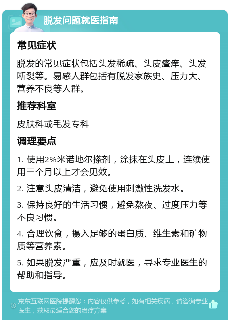 脱发问题就医指南 常见症状 脱发的常见症状包括头发稀疏、头皮瘙痒、头发断裂等。易感人群包括有脱发家族史、压力大、营养不良等人群。 推荐科室 皮肤科或毛发专科 调理要点 1. 使用2%米诺地尔搽剂，涂抹在头皮上，连续使用三个月以上才会见效。 2. 注意头皮清洁，避免使用刺激性洗发水。 3. 保持良好的生活习惯，避免熬夜、过度压力等不良习惯。 4. 合理饮食，摄入足够的蛋白质、维生素和矿物质等营养素。 5. 如果脱发严重，应及时就医，寻求专业医生的帮助和指导。