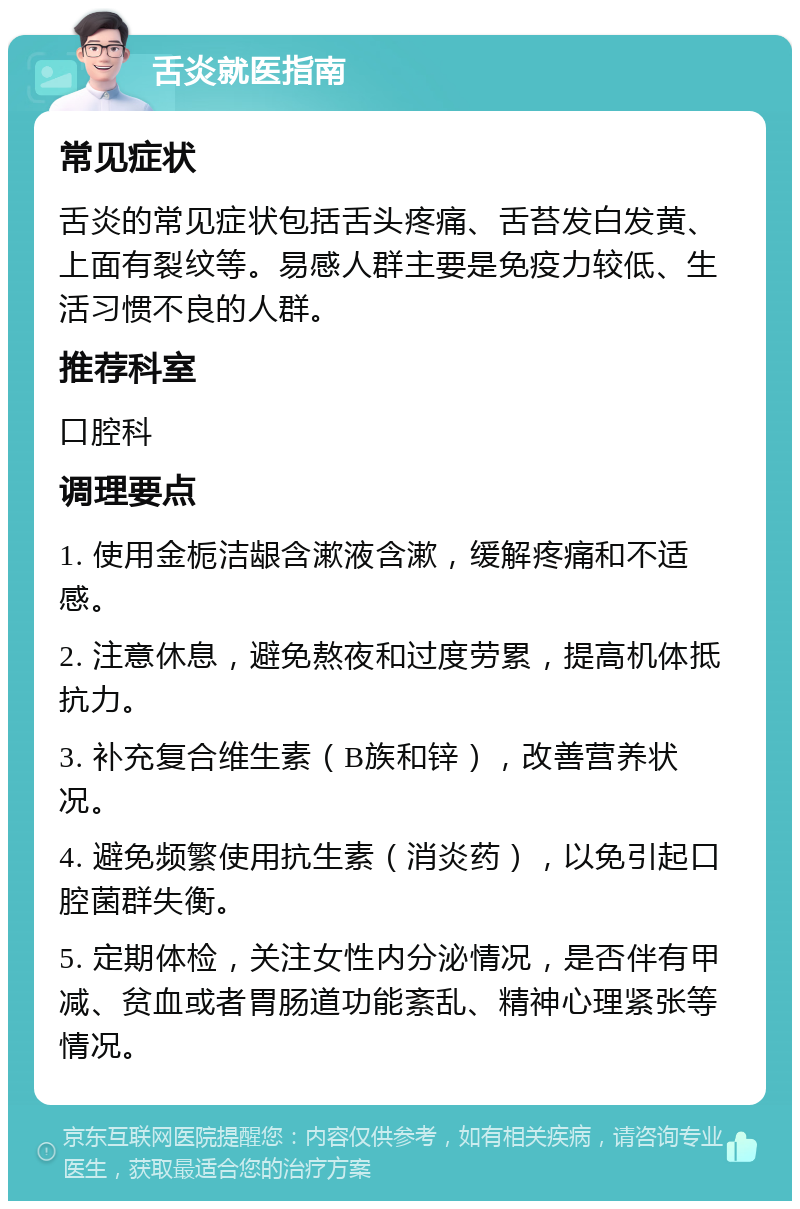 舌炎就医指南 常见症状 舌炎的常见症状包括舌头疼痛、舌苔发白发黄、上面有裂纹等。易感人群主要是免疫力较低、生活习惯不良的人群。 推荐科室 口腔科 调理要点 1. 使用金栀洁龈含漱液含漱，缓解疼痛和不适感。 2. 注意休息，避免熬夜和过度劳累，提高机体抵抗力。 3. 补充复合维生素（B族和锌），改善营养状况。 4. 避免频繁使用抗生素（消炎药），以免引起口腔菌群失衡。 5. 定期体检，关注女性内分泌情况，是否伴有甲减、贫血或者胃肠道功能紊乱、精神心理紧张等情况。