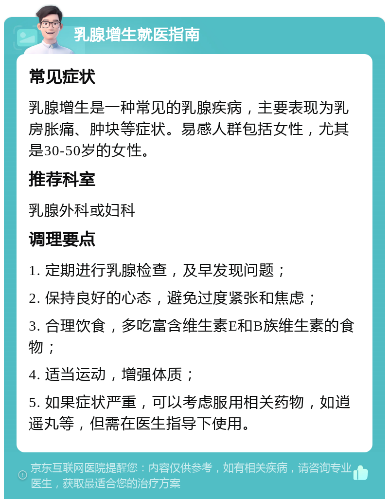 乳腺增生就医指南 常见症状 乳腺增生是一种常见的乳腺疾病，主要表现为乳房胀痛、肿块等症状。易感人群包括女性，尤其是30-50岁的女性。 推荐科室 乳腺外科或妇科 调理要点 1. 定期进行乳腺检查，及早发现问题； 2. 保持良好的心态，避免过度紧张和焦虑； 3. 合理饮食，多吃富含维生素E和B族维生素的食物； 4. 适当运动，增强体质； 5. 如果症状严重，可以考虑服用相关药物，如逍遥丸等，但需在医生指导下使用。