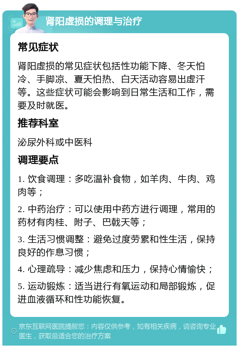 肾阳虚损的调理与治疗 常见症状 肾阳虚损的常见症状包括性功能下降、冬天怕冷、手脚凉、夏天怕热、白天活动容易出虚汗等。这些症状可能会影响到日常生活和工作，需要及时就医。 推荐科室 泌尿外科或中医科 调理要点 1. 饮食调理：多吃温补食物，如羊肉、牛肉、鸡肉等； 2. 中药治疗：可以使用中药方进行调理，常用的药材有肉桂、附子、巴戟天等； 3. 生活习惯调整：避免过度劳累和性生活，保持良好的作息习惯； 4. 心理疏导：减少焦虑和压力，保持心情愉快； 5. 运动锻炼：适当进行有氧运动和局部锻炼，促进血液循环和性功能恢复。