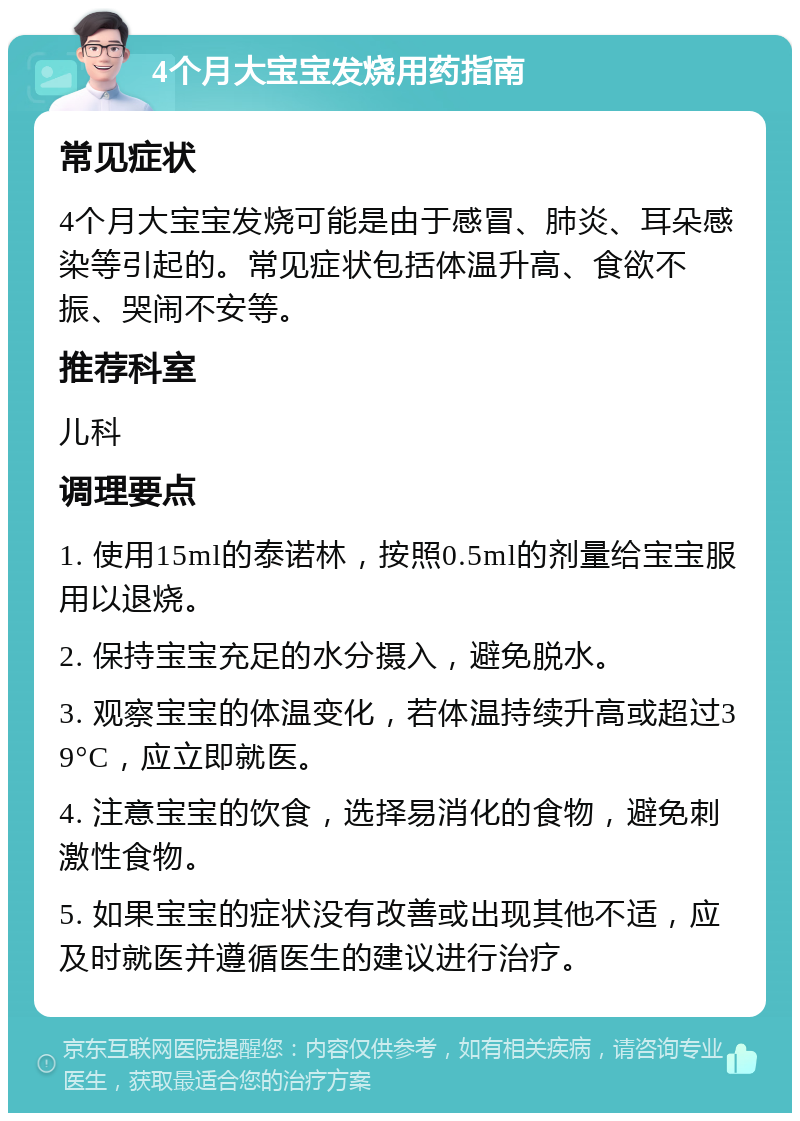 4个月大宝宝发烧用药指南 常见症状 4个月大宝宝发烧可能是由于感冒、肺炎、耳朵感染等引起的。常见症状包括体温升高、食欲不振、哭闹不安等。 推荐科室 儿科 调理要点 1. 使用15ml的泰诺林，按照0.5ml的剂量给宝宝服用以退烧。 2. 保持宝宝充足的水分摄入，避免脱水。 3. 观察宝宝的体温变化，若体温持续升高或超过39°C，应立即就医。 4. 注意宝宝的饮食，选择易消化的食物，避免刺激性食物。 5. 如果宝宝的症状没有改善或出现其他不适，应及时就医并遵循医生的建议进行治疗。