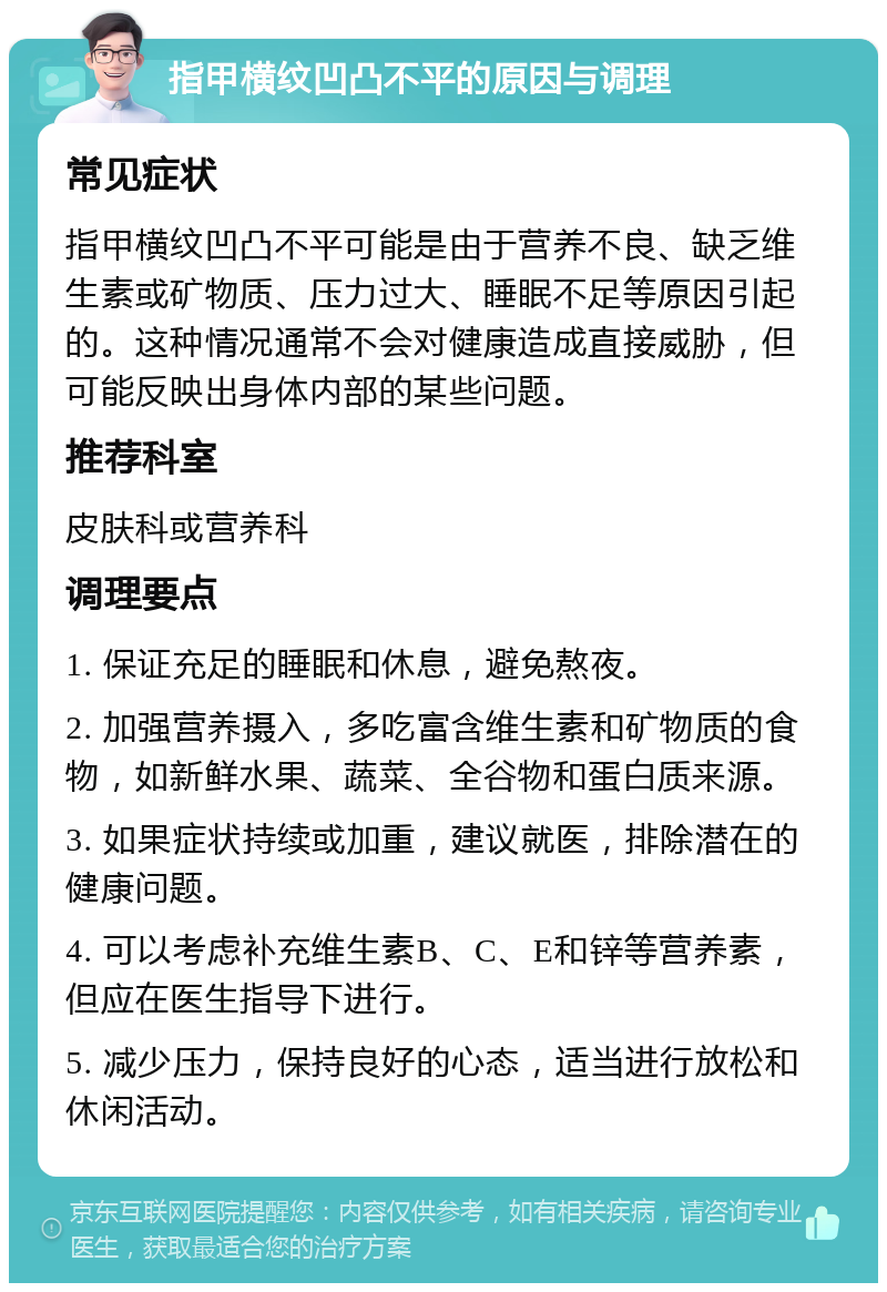 指甲横纹凹凸不平的原因与调理 常见症状 指甲横纹凹凸不平可能是由于营养不良、缺乏维生素或矿物质、压力过大、睡眠不足等原因引起的。这种情况通常不会对健康造成直接威胁，但可能反映出身体内部的某些问题。 推荐科室 皮肤科或营养科 调理要点 1. 保证充足的睡眠和休息，避免熬夜。 2. 加强营养摄入，多吃富含维生素和矿物质的食物，如新鲜水果、蔬菜、全谷物和蛋白质来源。 3. 如果症状持续或加重，建议就医，排除潜在的健康问题。 4. 可以考虑补充维生素B、C、E和锌等营养素，但应在医生指导下进行。 5. 减少压力，保持良好的心态，适当进行放松和休闲活动。