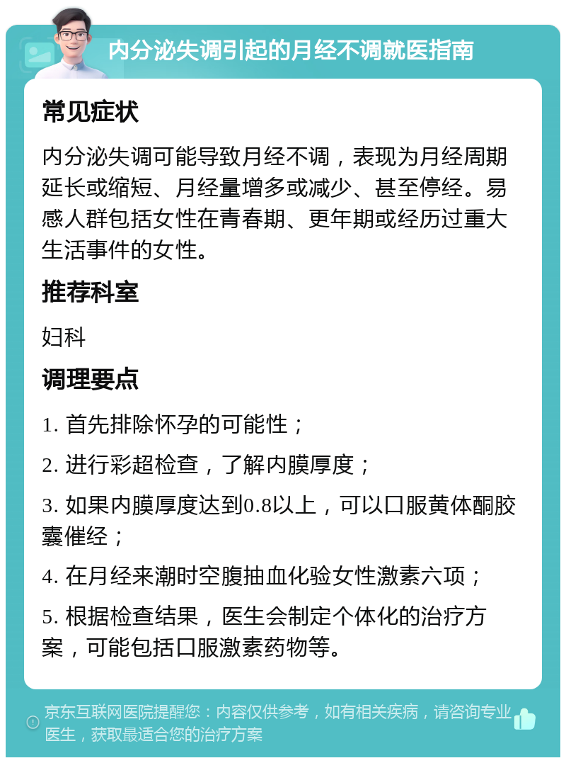 内分泌失调引起的月经不调就医指南 常见症状 内分泌失调可能导致月经不调，表现为月经周期延长或缩短、月经量增多或减少、甚至停经。易感人群包括女性在青春期、更年期或经历过重大生活事件的女性。 推荐科室 妇科 调理要点 1. 首先排除怀孕的可能性； 2. 进行彩超检查，了解内膜厚度； 3. 如果内膜厚度达到0.8以上，可以口服黄体酮胶囊催经； 4. 在月经来潮时空腹抽血化验女性激素六项； 5. 根据检查结果，医生会制定个体化的治疗方案，可能包括口服激素药物等。