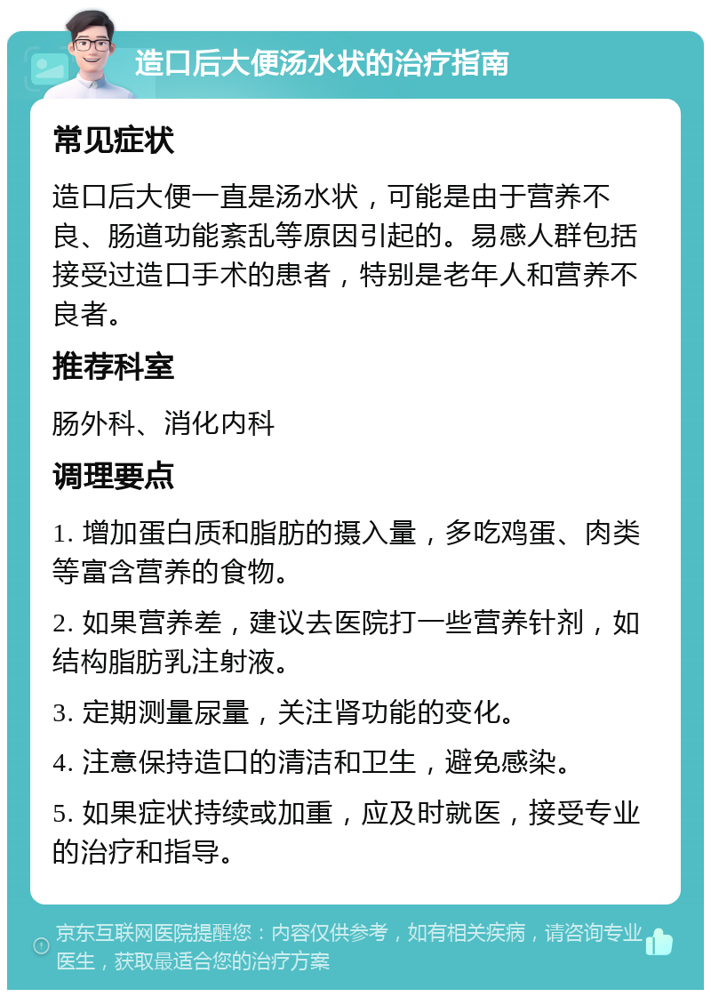 造口后大便汤水状的治疗指南 常见症状 造口后大便一直是汤水状，可能是由于营养不良、肠道功能紊乱等原因引起的。易感人群包括接受过造口手术的患者，特别是老年人和营养不良者。 推荐科室 肠外科、消化内科 调理要点 1. 增加蛋白质和脂肪的摄入量，多吃鸡蛋、肉类等富含营养的食物。 2. 如果营养差，建议去医院打一些营养针剂，如结构脂肪乳注射液。 3. 定期测量尿量，关注肾功能的变化。 4. 注意保持造口的清洁和卫生，避免感染。 5. 如果症状持续或加重，应及时就医，接受专业的治疗和指导。