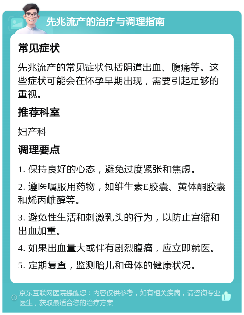 先兆流产的治疗与调理指南 常见症状 先兆流产的常见症状包括阴道出血、腹痛等。这些症状可能会在怀孕早期出现，需要引起足够的重视。 推荐科室 妇产科 调理要点 1. 保持良好的心态，避免过度紧张和焦虑。 2. 遵医嘱服用药物，如维生素E胶囊、黄体酮胶囊和烯丙雌醇等。 3. 避免性生活和刺激乳头的行为，以防止宫缩和出血加重。 4. 如果出血量大或伴有剧烈腹痛，应立即就医。 5. 定期复查，监测胎儿和母体的健康状况。