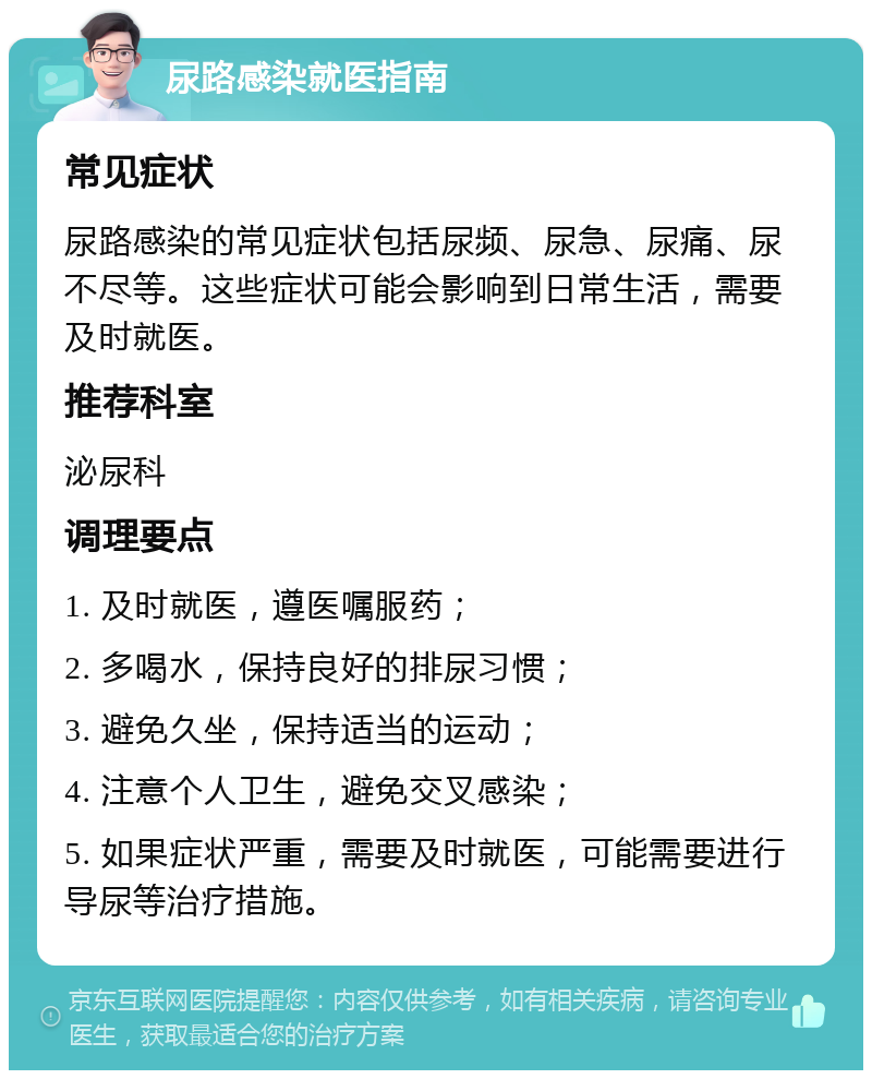 尿路感染就医指南 常见症状 尿路感染的常见症状包括尿频、尿急、尿痛、尿不尽等。这些症状可能会影响到日常生活，需要及时就医。 推荐科室 泌尿科 调理要点 1. 及时就医，遵医嘱服药； 2. 多喝水，保持良好的排尿习惯； 3. 避免久坐，保持适当的运动； 4. 注意个人卫生，避免交叉感染； 5. 如果症状严重，需要及时就医，可能需要进行导尿等治疗措施。