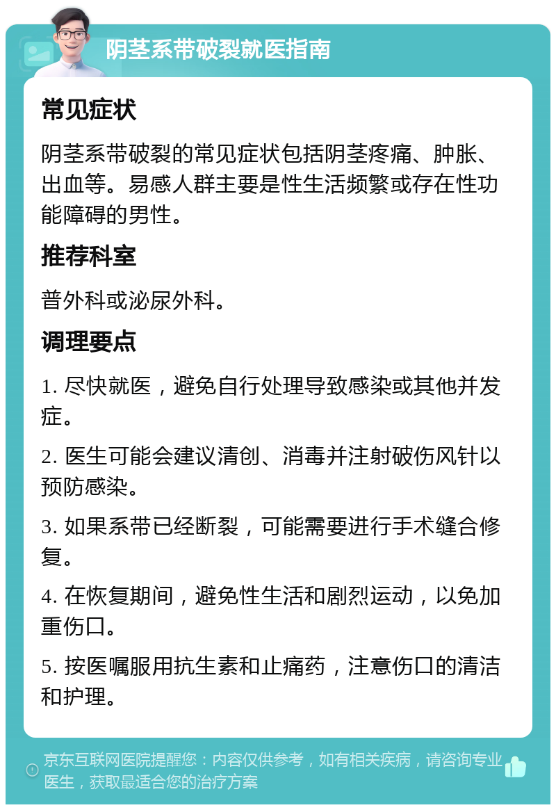 阴茎系带破裂就医指南 常见症状 阴茎系带破裂的常见症状包括阴茎疼痛、肿胀、出血等。易感人群主要是性生活频繁或存在性功能障碍的男性。 推荐科室 普外科或泌尿外科。 调理要点 1. 尽快就医，避免自行处理导致感染或其他并发症。 2. 医生可能会建议清创、消毒并注射破伤风针以预防感染。 3. 如果系带已经断裂，可能需要进行手术缝合修复。 4. 在恢复期间，避免性生活和剧烈运动，以免加重伤口。 5. 按医嘱服用抗生素和止痛药，注意伤口的清洁和护理。