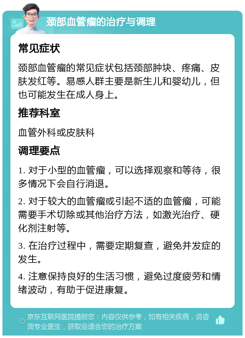 颈部血管瘤的治疗与调理 常见症状 颈部血管瘤的常见症状包括颈部肿块、疼痛、皮肤发红等。易感人群主要是新生儿和婴幼儿，但也可能发生在成人身上。 推荐科室 血管外科或皮肤科 调理要点 1. 对于小型的血管瘤，可以选择观察和等待，很多情况下会自行消退。 2. 对于较大的血管瘤或引起不适的血管瘤，可能需要手术切除或其他治疗方法，如激光治疗、硬化剂注射等。 3. 在治疗过程中，需要定期复查，避免并发症的发生。 4. 注意保持良好的生活习惯，避免过度疲劳和情绪波动，有助于促进康复。